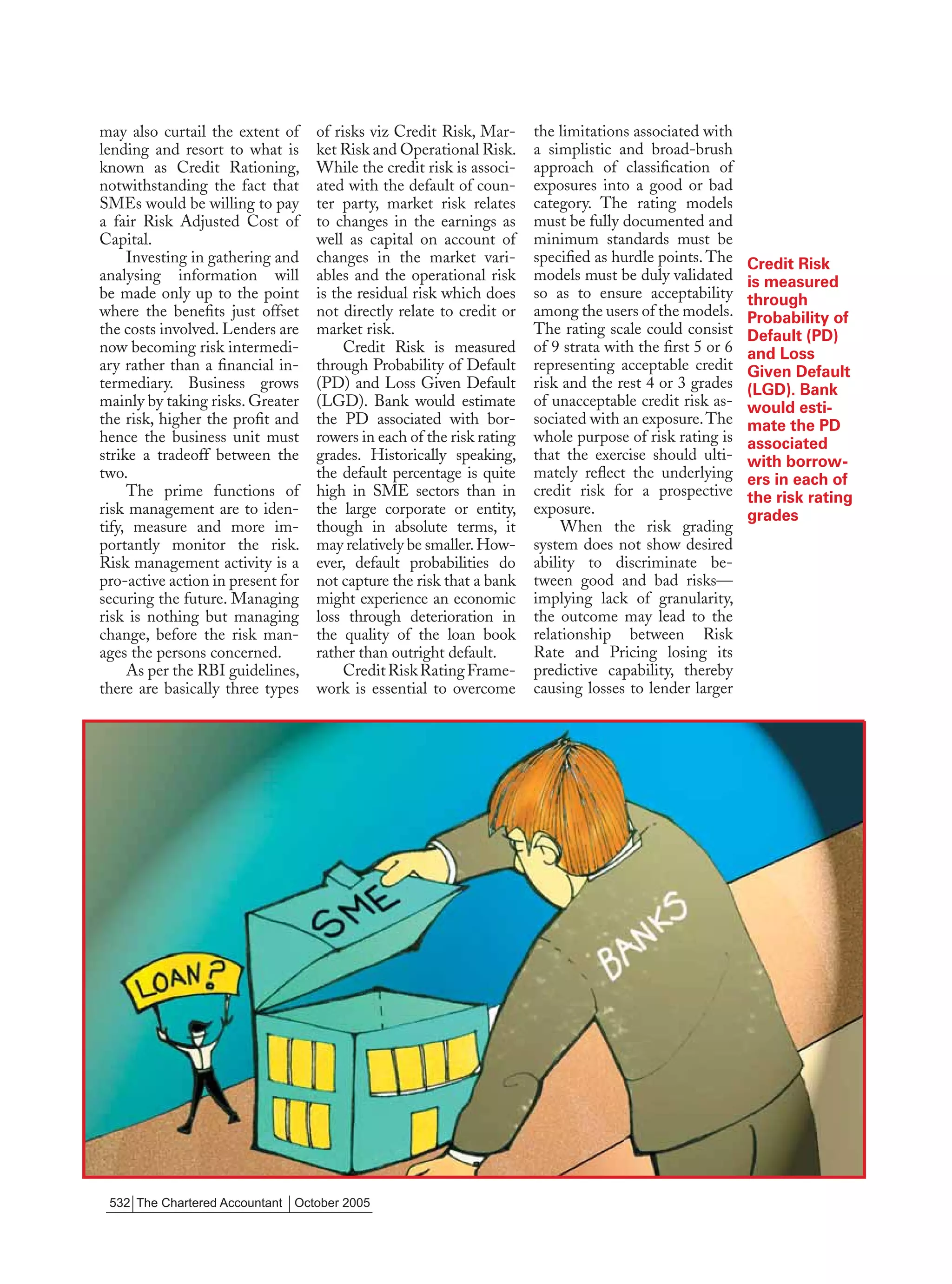 may also curtail the extent of     of risks viz Credit Risk, Mar-      the limitations associated with
lending and resort to what is      ket Risk and Operational Risk.      a simplistic and broad-brush
known as Credit Rationing,         While the credit risk is associ-    approach of classiﬁcation of
notwithstanding the fact that      ated with the default of coun-      exposures into a good or bad
SMEs would be willing to pay       ter party, market risk relates      category. The rating models
a fair Risk Adjusted Cost of       to changes in the earnings as       must be fully documented and
Capital.                           well as capital on account of       minimum standards must be
     Investing in gathering and    changes in the market vari-         speciﬁed as hurdle points. The     Credit Risk
analysing information will         ables and the operational risk      models must be duly validated      is measured
be made only up to the point       is the residual risk which does     so as to ensure acceptability      through
where the beneﬁts just offset      not directly relate to credit or    among the users of the models.     Probability of
the costs involved. Lenders are    market risk.                        The rating scale could consist     Default (PD)
now becoming risk intermedi-            Credit Risk is measured        of 9 strata with the ﬁrst 5 or 6   and Loss
ary rather than a ﬁnancial in-     through Probability of Default      representing acceptable credit     Given Default
termediary. Business grows         (PD) and Loss Given Default         risk and the rest 4 or 3 grades    (LGD). Bank
mainly by taking risks. Greater    (LGD). Bank would estimate          of unacceptable credit risk as-    would esti-
the risk, higher the proﬁt and     the PD associated with bor-         sociated with an exposure. The     mate the PD
hence the business unit must       rowers in each of the risk rating   whole purpose of risk rating is    associated
strike a tradeoff between the      grades. Historically speaking,      that the exercise should ulti-     with borrow-
two.                               the default percentage is quite     mately reﬂect the underlying       ers in each of
     The prime functions of        high in SME sectors than in         credit risk for a prospective      the risk rating
risk management are to iden-       the large corporate or entity,      exposure.                          grades
tify, measure and more im-         though in absolute terms, it             When the risk grading
portantly monitor the risk.        may relatively be smaller. How-     system does not show desired
Risk management activity is a      ever, default probabilities do      ability to discriminate be-
pro-active action in present for   not capture the risk that a bank    tween good and bad risks—
securing the future. Managing      might experience an economic        implying lack of granularity,
risk is nothing but managing       loss through deterioration in       the outcome may lead to the
change, before the risk man-       the quality of the loan book        relationship between Risk
ages the persons concerned.        rather than outright default.       Rate and Pricing losing its
     As per the RBI guidelines,         Credit Risk Rating Frame-      predictive capability, thereby
there are basically three types    work is essential to overcome       causing losses to lender larger




 532 The Chartered Accountant October 2005
 