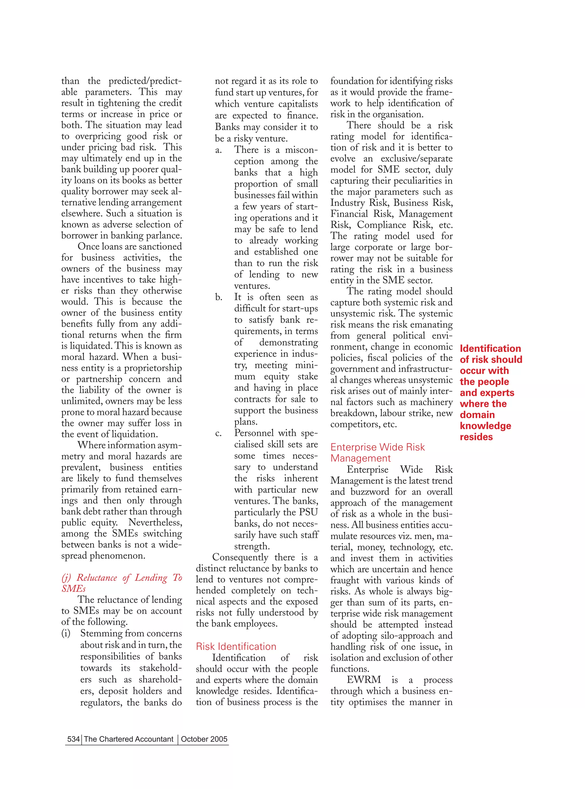 than the predicted/predict-             not regard it as its role to    foundation for identifying risks
able parameters. This may               fund start up ventures, for     as it would provide the frame-
result in tightening the credit         which venture capitalists       work to help identiﬁcation of
terms or increase in price or           are expected to ﬁnance.         risk in the organisation.
both. The situation may lead            Banks may consider it to             There should be a risk
to overpricing good risk or             be a risky venture.             rating model for identiﬁca-
under pricing bad risk. This            a. There is a miscon-           tion of risk and it is better to
may ultimately end up in the                  ception among the         evolve an exclusive/separate
bank building up poorer qual-                 banks that a high         model for SME sector, duly
ity loans on its books as better              proportion of small       capturing their peculiarities in
quality borrower may seek al-                 businesses fail within    the major parameters such as
ternative lending arrangement                 a few years of start-     Industry Risk, Business Risk,
elsewhere. Such a situation is                ing operations and it     Financial Risk, Management
known as adverse selection of                 may be safe to lend       Risk, Compliance Risk, etc.
borrower in banking parlance.                 to already working        The rating model used for
     Once loans are sanctioned                                          large corporate or large bor-
                                              and established one
for business activities, the                                            rower may not be suitable for
                                              than to run the risk
owners of the business may                                              rating the risk in a business
                                              of lending to new
have incentives to take high-                                           entity in the SME sector.
er risks than they otherwise                  ventures.
                                                                             The rating model should
would. This is because the              b. It is often seen as
                                                                        capture both systemic risk and
owner of the business entity                  difﬁcult for start-ups
                                                                        unsystemic risk. The systemic
beneﬁts fully from any addi-                  to satisfy bank re-       risk means the risk emanating
tional returns when the ﬁrm                   quirements, in terms      from general political envi-
is liquidated. This is known as               of     demonstrating      ronment, change in economic
                                              experience in indus-                                          Identiﬁcation
moral hazard. When a busi-                                              policies, ﬁscal policies of the     of risk should
ness entity is a proprietorship               try, meeting mini-        government and infrastructur-       occur with
or partnership concern and                    mum equity stake          al changes whereas unsystemic       the people
the liability of the owner is                 and having in place       risk arises out of mainly inter-    and experts
unlimited, owners may be less                 contracts for sale to     nal factors such as machinery       where the
prone to moral hazard because                 support the business      breakdown, labour strike, new       domain
the owner may suffer loss in                  plans.                    competitors, etc.                   knowledge
the event of liquidation.               c. Personnel with spe-                                              resides
     Where information asym-                  cialised skill sets are   Enterprise Wide Risk
metry and moral hazards are                   some times neces-         Management
prevalent, business entities                  sary to understand             Enterprise Wide Risk
are likely to fund themselves                 the risks inherent        Management is the latest trend
primarily from retained earn-                 with particular new       and buzzword for an overall
ings and then only through                    ventures. The banks,      approach of the management
bank debt rather than through                 particularly the PSU      of risk as a whole in the busi-
public equity. Nevertheless,                  banks, do not neces-      ness. All business entities accu-
among the SMEs switching                      sarily have such staff    mulate resources viz. men, ma-
between banks is not a wide-                  strength.                 terial, money, technology, etc.
spread phenomenon.                      Consequently there is a         and invest them in activities
                                   distinct reluctance by banks to      which are uncertain and hence
(j) Reluctance of Lending To       lend to ventures not compre-         fraught with various kinds of
SMEs                               hended completely on tech-           risks. As whole is always big-
    The reluctance of lending      nical aspects and the exposed        ger than sum of its parts, en-
to SMEs may be on account          risks not fully understood by        terprise wide risk management
of the following.                  the bank employees.                  should be attempted instead
(i) Stemming from concerns                                              of adopting silo-approach and
     about risk and in turn, the   Risk Identification                  handling risk of one issue, in
     responsibilities of banks         Identiﬁcation of risk            isolation and exclusion of other
     towards its stakehold-        should occur with the people         functions.
     ers such as sharehold-        and experts where the domain              EWRM is a process
     ers, deposit holders and      knowledge resides. Identiﬁca-        through which a business en-
     regulators, the banks do      tion of business process is the      tity optimises the manner in


 534 The Chartered Accountant October 2005
 