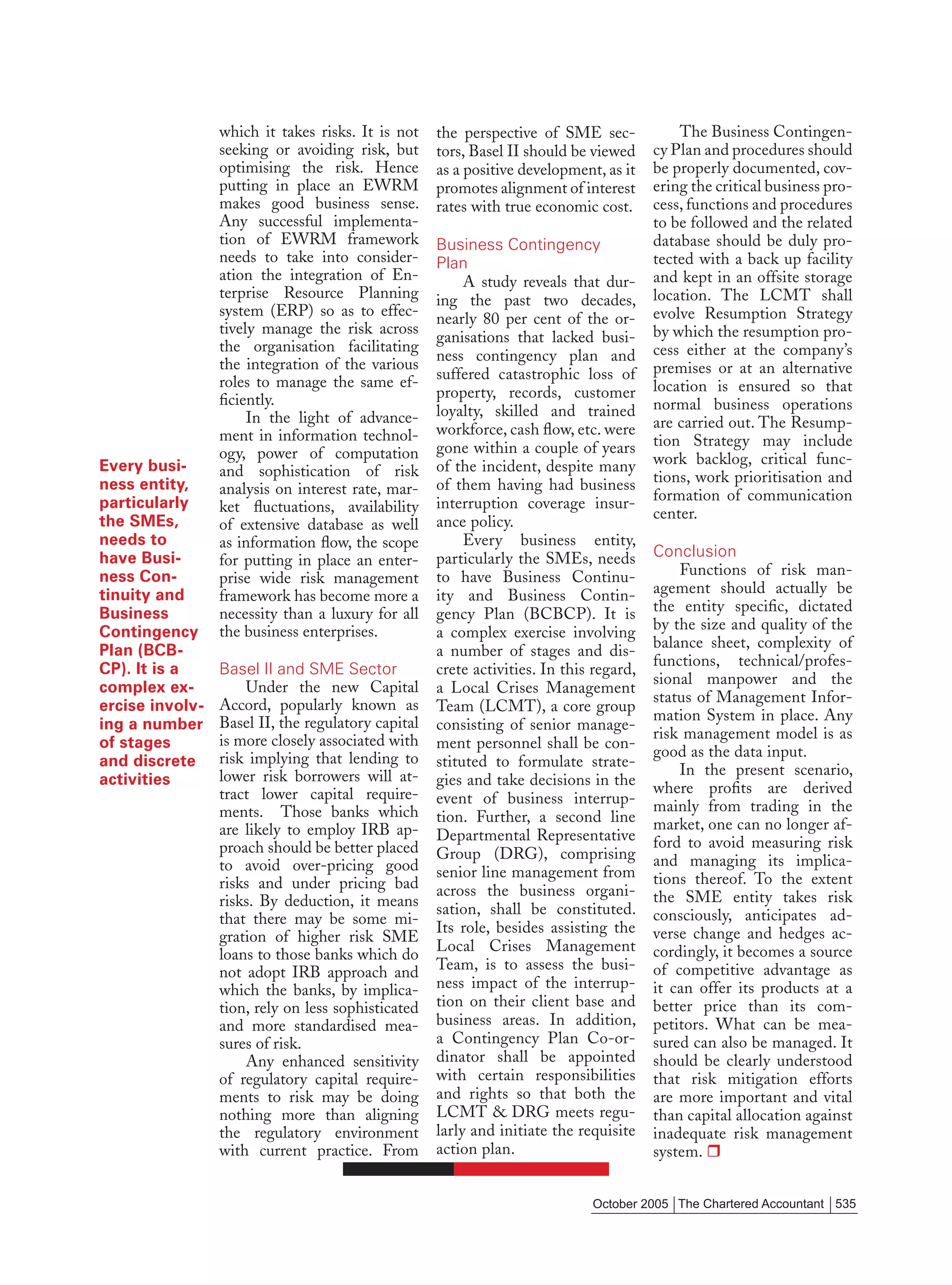 which it takes risks. It is not    the perspective of SME sec-             The Business Contingen-
                 seeking or avoiding risk, but      tors, Basel II should be viewed     cy Plan and procedures should
                 optimising the risk. Hence         as a positive development, as it    be properly documented, cov-
                 putting in place an EWRM           promotes alignment of interest      ering the critical business pro-
                 makes good business sense.         rates with true economic cost.      cess, functions and procedures
                 Any successful implementa-                                             to be followed and the related
                 tion of EWRM framework             Business Contingency                database should be duly pro-
                 needs to take into consider-       Plan                                tected with a back up facility
                 ation the integration of En-            A study reveals that dur-      and kept in an offsite storage
                 terprise Resource Planning         ing the past two decades,           location. The LCMT shall
                 system (ERP) so as to effec-       nearly 80 per cent of the or-       evolve Resumption Strategy
                 tively manage the risk across                                          by which the resumption pro-
                                                    ganisations that lacked busi-
                 the organisation facilitating                                          cess either at the company’s
                                                    ness contingency plan and
                 the integration of the various                                         premises or at an alternative
                 roles to manage the same ef-       suffered catastrophic loss of
                                                    property, records, customer         location is ensured so that
                 ﬁciently.                                                              normal business operations
                      In the light of advance-      loyalty, skilled and trained
                                                    workforce, cash ﬂow, etc. were      are carried out. The Resump-
                 ment in information technol-                                           tion Strategy may include
                 ogy, power of computation          gone within a couple of years
Every busi-                                         of the incident, despite many       work backlog, critical func-
                 and sophistication of risk                                             tions, work prioritisation and
ness entity,     analysis on interest rate, mar-    of them having had business
particularly                                        interruption coverage insur-        formation of communication
                 ket ﬂuctuations, availability                                          center.
the SMEs,        of extensive database as well      ance policy.
needs to         as information ﬂow, the scope           Every business entity,
have Busi-                                          particularly the SMEs, needs        Conclusion
                 for putting in place an enter-
ness Con-                                           to have Business Continu-               Functions of risk man-
                 prise wide risk management
tinuity and      framework has become more a        ity and Business Contin-            agement should actually be
Business         necessity than a luxury for all    gency Plan (BCBCP). It is           the entity speciﬁc, dictated
Contingency      the business enterprises.          a complex exercise involving        by the size and quality of the
                                                                                        balance sheet, complexity of
Plan (BCB-                                          a number of stages and dis-
                                                                                        functions, technical/profes-
CP). It is a     Basel II and SME Sector            crete activities. In this regard,
                                                                                        sional manpower and the
complex ex-          Under the new Capital          a Local Crises Management
                 Accord, popularly known as                                             status of Management Infor-
ercise involv-                                      Team (LCMT), a core group
                 Basel II, the regulatory capital                                       mation System in place. Any
ing a number                                        consisting of senior manage-
                 is more closely associated with                                        risk management model is as
of stages                                           ment personnel shall be con-
                 risk implying that lending to                                          good as the data input.
and discrete                                        stituted to formulate strate-
                 lower risk borrowers will at-                                              In the present scenario,
activities                                          gies and take decisions in the      where proﬁts are derived
                 tract lower capital require-       event of business interrup-
                 ments. Those banks which                                               mainly from trading in the
                                                    tion. Further, a second line        market, one can no longer af-
                 are likely to employ IRB ap-       Departmental Representative
                 proach should be better placed                                         ford to avoid measuring risk
                                                    Group (DRG), comprising             and managing its implica-
                 to avoid over-pricing good         senior line management from
                 risks and under pricing bad                                            tions thereof. To the extent
                                                    across the business organi-         the SME entity takes risk
                 risks. By deduction, it means      sation, shall be constituted.
                 that there may be some mi-                                             consciously, anticipates ad-
                                                    Its role, besides assisting the     verse change and hedges ac-
                 gration of higher risk SME
                                                    Local Crises Management             cordingly, it becomes a source
                 loans to those banks which do
                 not adopt IRB approach and         Team, is to assess the busi-        of competitive advantage as
                 which the banks, by implica-       ness impact of the interrup-        it can offer its products at a
                 tion, rely on less sophisticated   tion on their client base and       better price than its com-
                 and more standardised mea-         business areas. In addition,        petitors. What can be mea-
                 sures of risk.                     a Contingency Plan Co-or-           sured can also be managed. It
                     Any enhanced sensitivity       dinator shall be appointed          should be clearly understood
                 of regulatory capital require-     with certain responsibilities       that risk mitigation efforts
                 ments to risk may be doing         and rights so that both the         are more important and vital
                 nothing more than aligning         LCMT & DRG meets regu-              than capital allocation against
                 the regulatory environment         larly and initiate the requisite    inadequate risk management
                 with current practice. From        action plan.                        system.


                                                                             October 2005 The Chartered Accountant 535
 