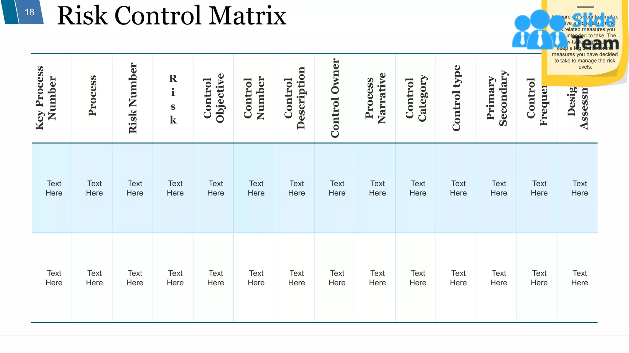 Risk Control Matrix
18
Key
Process
Number
Process
Risk
Number
R
i
s
k
Control
Objective
Control
Number
Control
Description
Control
Owner
Process
Narrative
Control
Category
Control
type
Primary
Secondary
Control
Frequency
Design
Assessment
Text
Here
Text
Here
Text
Here
Text
Here
Text
Here
Text
Here
Text
Here
Text
Here
Text
Here
Text
Here
Text
Here
Text
Here
Text
Here
Text
Here
Text
Here
Text
Here
Text
Here
Text
Here
Text
Here
Text
Here
Text
Here
Text
Here
Text
Here
Text
Here
Text
Here
Text
Here
Text
Here
Text
Here
Prepare a risk control matrix
to have a close tap on the
risk related measures you
have intended to take. The
below table helps you to
keep a log of the control
measures you have decided
to take to manage the risk
levels.
 
