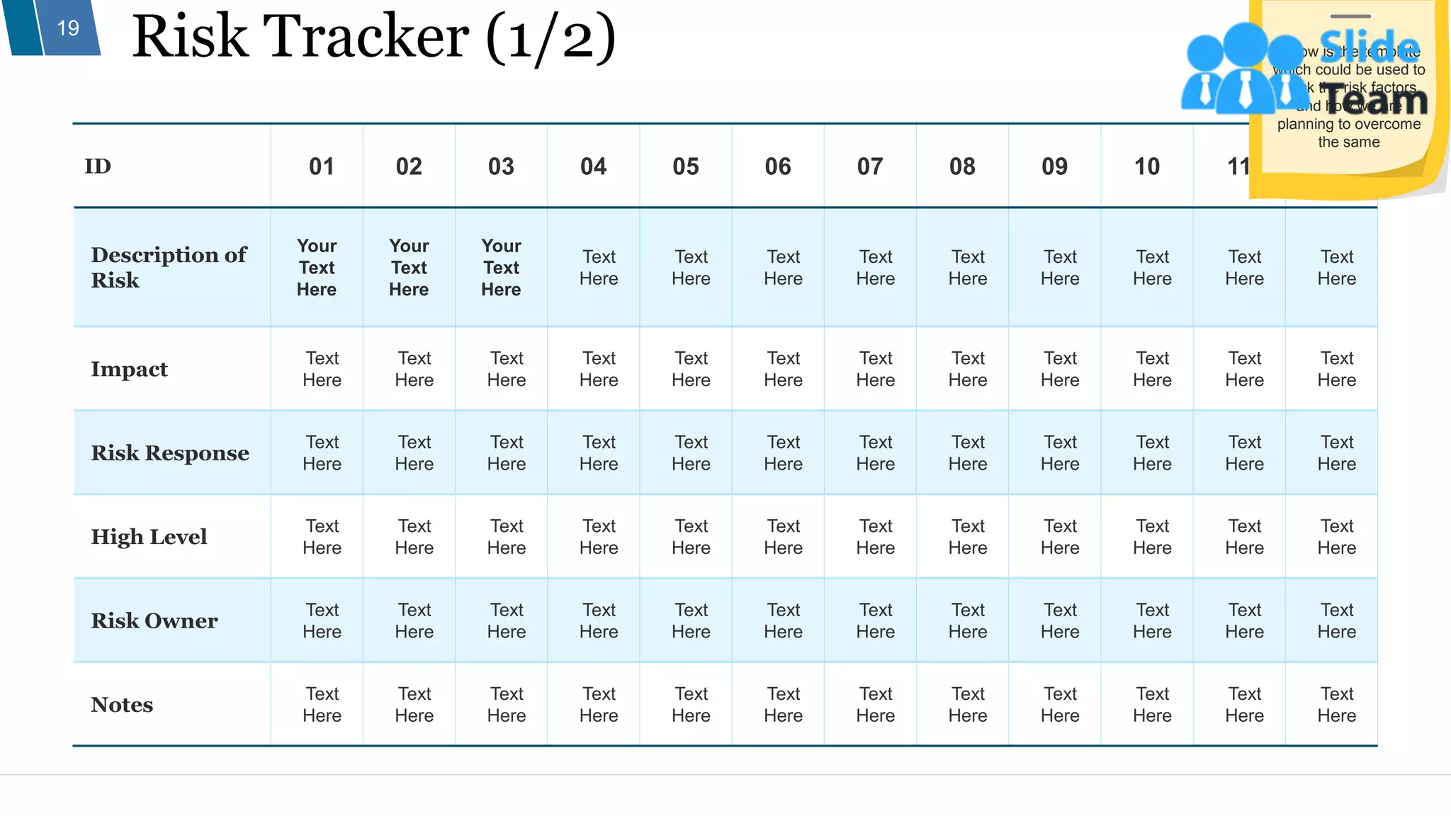 Risk Tracker (1/2)
19
ID 01 02 03 04 05 06 07 08 09 10 11 12
Description of
Risk
Your
Text
Here
Your
Text
Here
Your
Text
Here
Text
Here
Text
Here
Text
Here
Text
Here
Text
Here
Text
Here
Text
Here
Text
Here
Text
Here
Impact
Text
Here
Text
Here
Text
Here
Text
Here
Text
Here
Text
Here
Text
Here
Text
Here
Text
Here
Text
Here
Text
Here
Text
Here
Risk Response
Text
Here
Text
Here
Text
Here
Text
Here
Text
Here
Text
Here
Text
Here
Text
Here
Text
Here
Text
Here
Text
Here
Text
Here
High Level
Text
Here
Text
Here
Text
Here
Text
Here
Text
Here
Text
Here
Text
Here
Text
Here
Text
Here
Text
Here
Text
Here
Text
Here
Risk Owner
Text
Here
Text
Here
Text
Here
Text
Here
Text
Here
Text
Here
Text
Here
Text
Here
Text
Here
Text
Here
Text
Here
Text
Here
Notes
Text
Here
Text
Here
Text
Here
Text
Here
Text
Here
Text
Here
Text
Here
Text
Here
Text
Here
Text
Here
Text
Here
Text
Here
Below is the template
which could be used to
track the risk factors
and how we are
planning to overcome
the same
 