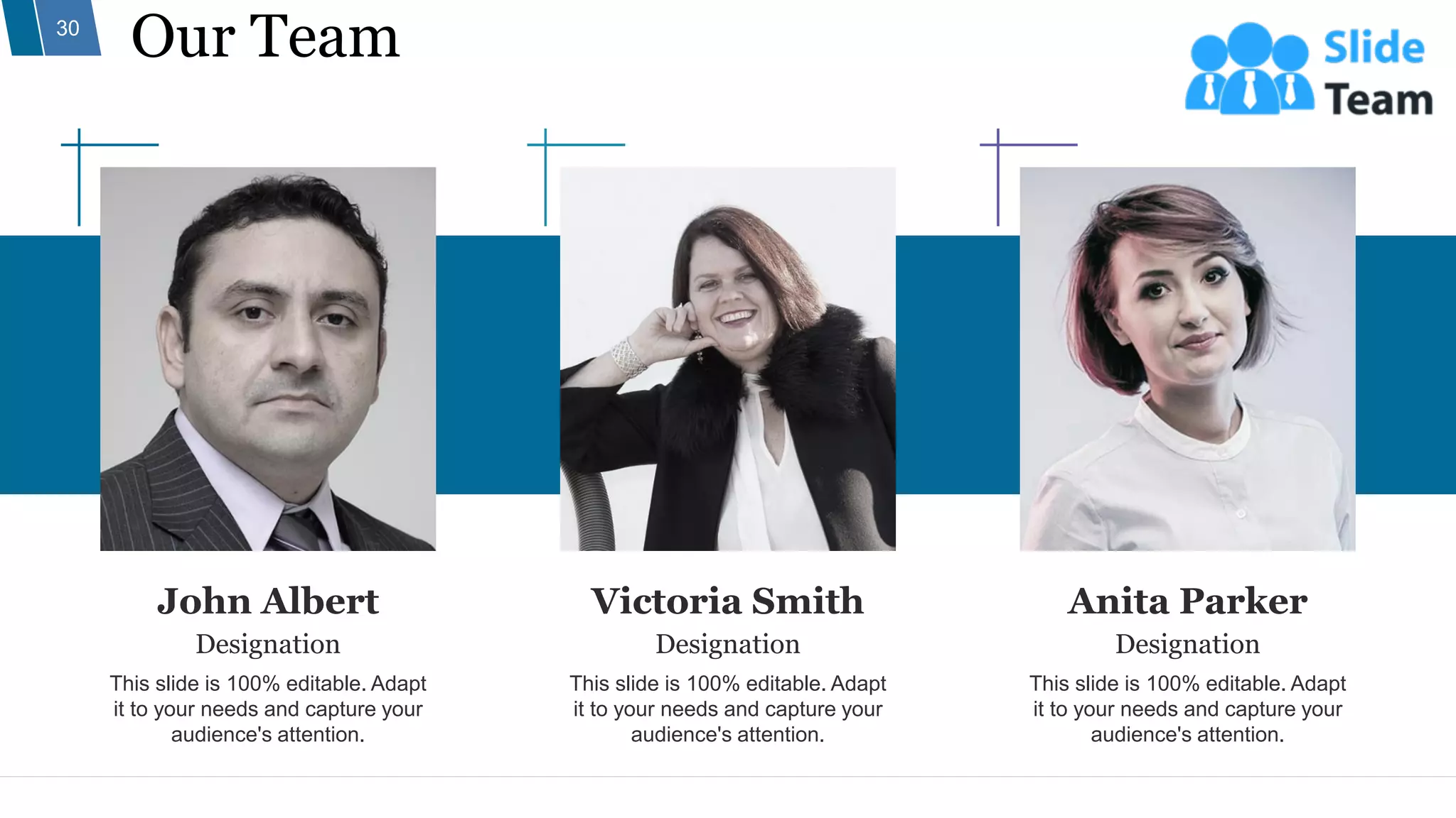 John Albert
Designation
This slide is 100% editable. Adapt
it to your needs and capture your
audience's attention.
Victoria Smith
Designation
This slide is 100% editable. Adapt
it to your needs and capture your
audience's attention.
Anita Parker
Designation
This slide is 100% editable. Adapt
it to your needs and capture your
audience's attention.
Our Team
30
 