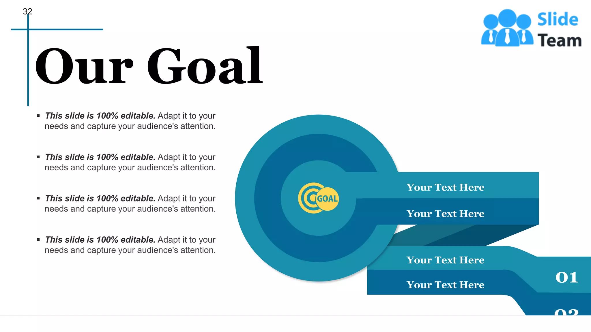 32
Your Text Here
Your Text Here
Your Text Here
Your Text Here
01
02
▪ This slide is 100% editable. Adapt it to your
needs and capture your audience's attention.
▪ This slide is 100% editable. Adapt it to your
needs and capture your audience's attention.
▪ This slide is 100% editable. Adapt it to your
needs and capture your audience's attention.
▪ This slide is 100% editable. Adapt it to your
needs and capture your audience's attention.
Our Goal
 