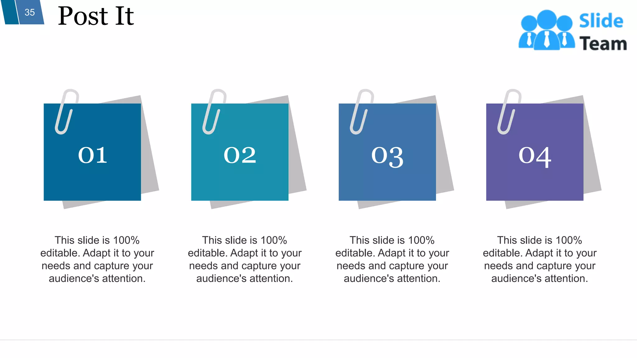 Post It
35
This slide is 100%
editable. Adapt it to your
needs and capture your
audience's attention.
This slide is 100%
editable. Adapt it to your
needs and capture your
audience's attention.
This slide is 100%
editable. Adapt it to your
needs and capture your
audience's attention.
This slide is 100%
editable. Adapt it to your
needs and capture your
audience's attention.
01 02 03 04
 