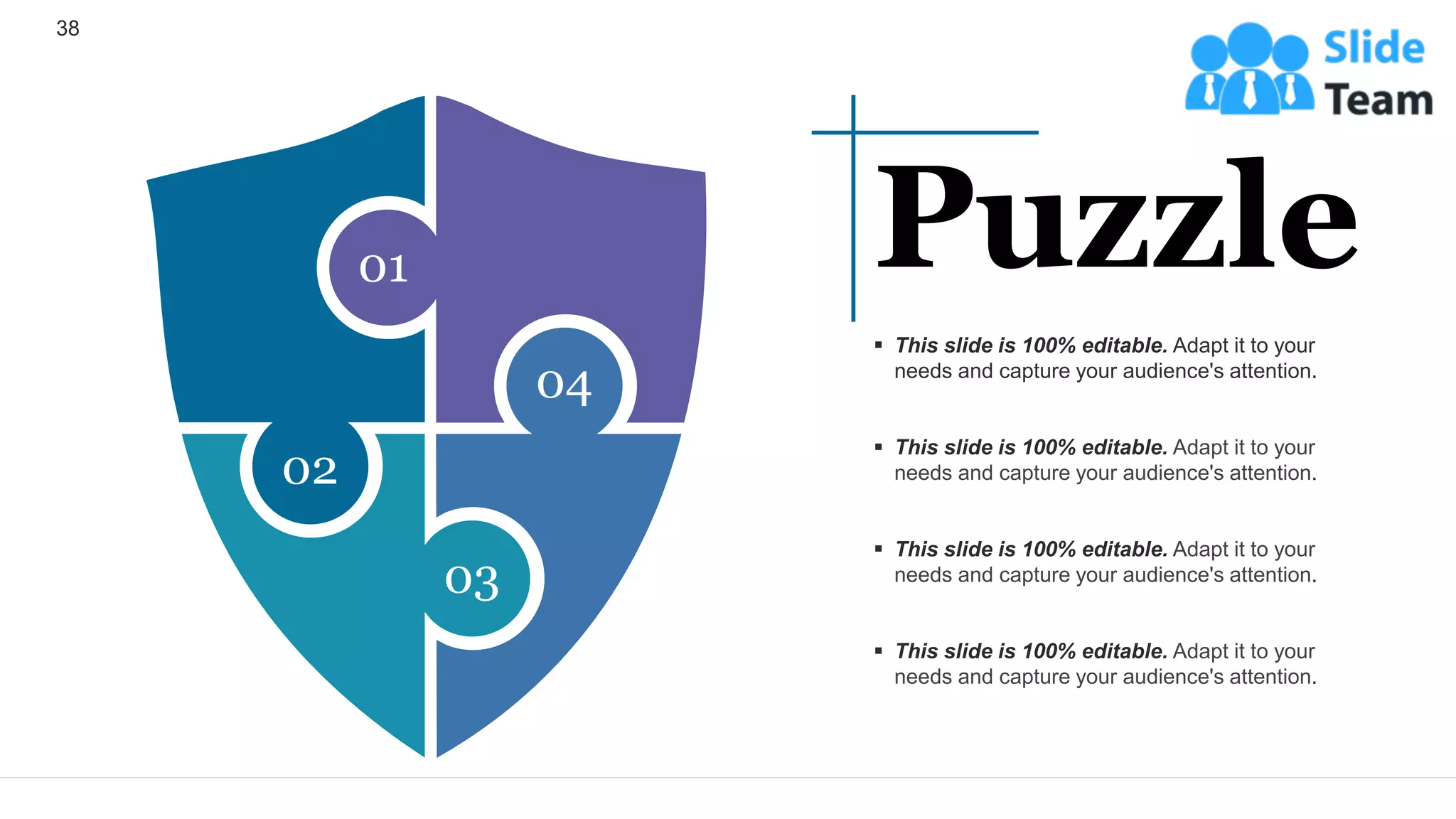38
01
04
03
02
▪ This slide is 100% editable. Adapt it to your
needs and capture your audience's attention.
▪ This slide is 100% editable. Adapt it to your
needs and capture your audience's attention.
▪ This slide is 100% editable. Adapt it to your
needs and capture your audience's attention.
▪ This slide is 100% editable. Adapt it to your
needs and capture your audience's attention.
Puzzle
 