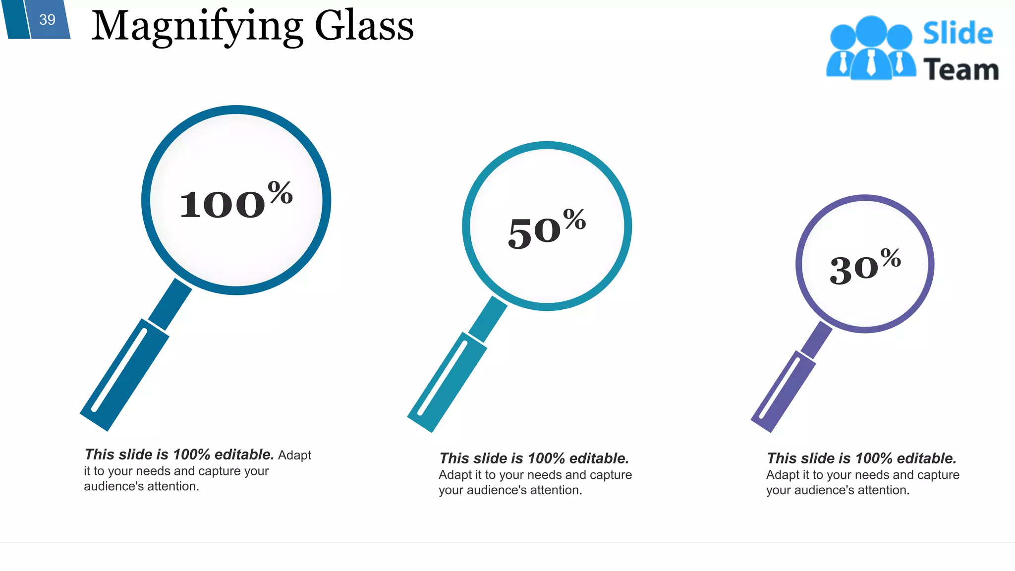 Magnifying Glass
39
This slide is 100% editable.
Adapt it to your needs and capture
your audience's attention.
This slide is 100% editable.
Adapt it to your needs and capture
your audience's attention.
This slide is 100% editable. Adapt
it to your needs and capture your
audience's attention.
30%
50%
100%
 