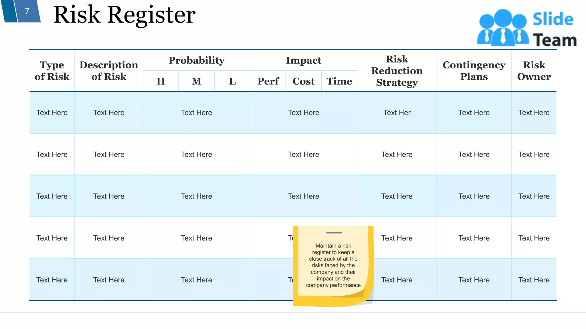 Risk Register
7
Type
of Risk
Description
of Risk
Probability Impact Risk
Reduction
Strategy
Contingency
Plans
Risk
Owner
H M L Perf Cost Time
Text Here Text Here Text Here Text Here Text Her Text Here Text Here
Text Here Text Here Text Here Text Here Text Here Text Here Text Here
Text Here Text Here Text Here Text Here Text Here Text Here Text Here
Text Here Text Here Text Here Text Here Text Here Text Here Text Here
Text Here Text Here Text Here Text Here Text Here Text Here Text Here
Maintain a risk
register to keep a
close track of all the
risks faced by the
company and their
impact on the
company performance
 