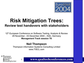 Risk Mitigation Trees:
    Review test handovers with stakeholders

     12th European Conference on Software Testing, Analysis & Review
            29 November - 03 December 2004 – Köln, Germany
                     Management Track session T6

                            Neil Thompson
               Thompson information Systems Consulting Limited
                              www.TiSCL.com


© Thompson
  information
  Systems
  Consulting Limited
                       1        www.qualtechconferences.com
 