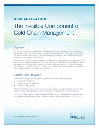 A part of UTC Climate, Controls & Security
The Invisible Component of
Cold Chain Management
R isk Mit ig ation
Overview
The practice of cold chain management continues to evolve rapidly. New developments in hardware,
software and global connectivity provide an unprecedented window into cold chain performance. This
has led to dramatic improvements in handling, storage and distribution, and the promise of greater
cooperation among supply chain partners.
This has also convinced cold chain managers that their monitoring program must be greater than the
sum of its parts. Robust, responsive and accurate dataloggers are essential, as is powerful software
and reliable, secure web hosting. However, smart cold chain management looks beyond the visible
components of monitoring programs to address their underlying structure and stability. One of these
critical but less visible components is risk mitigation.
Defining Risk Mitigation
Risk mitigation of cold chain management is defined by three key, auditable elements:
•	 IT security and redundancy
•	 Supply chain risk management
•	 Disaster recovery planning
If these three components are properly structured, the long-term viability and efficacy of a cold chain
program is substantially strengthened, as is the confidence of the cold chain management team.
In addition, knowledgeable managers also look to the stability, industry knowledge and thought leadership
of their solution provider as another way to assess the strength and competitiveness of their program.
 