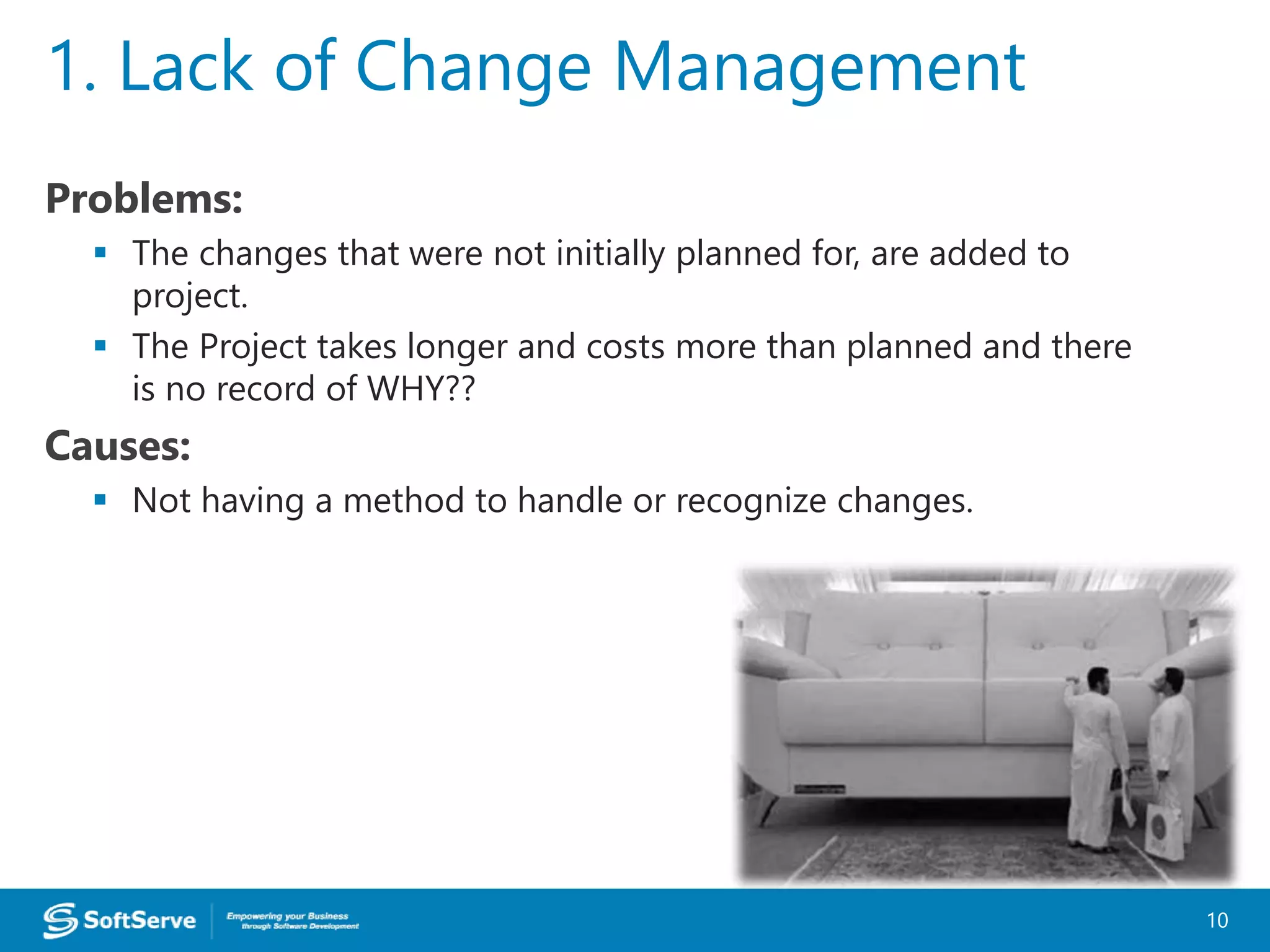 Problems:
 The changes that were not initially planned for, are added to
project.
 The Project takes longer and costs more than planned and there
is no record of WHY??
Causes:
 Not having a method to handle or recognize changes.
1. Lack of Change Management
10
 