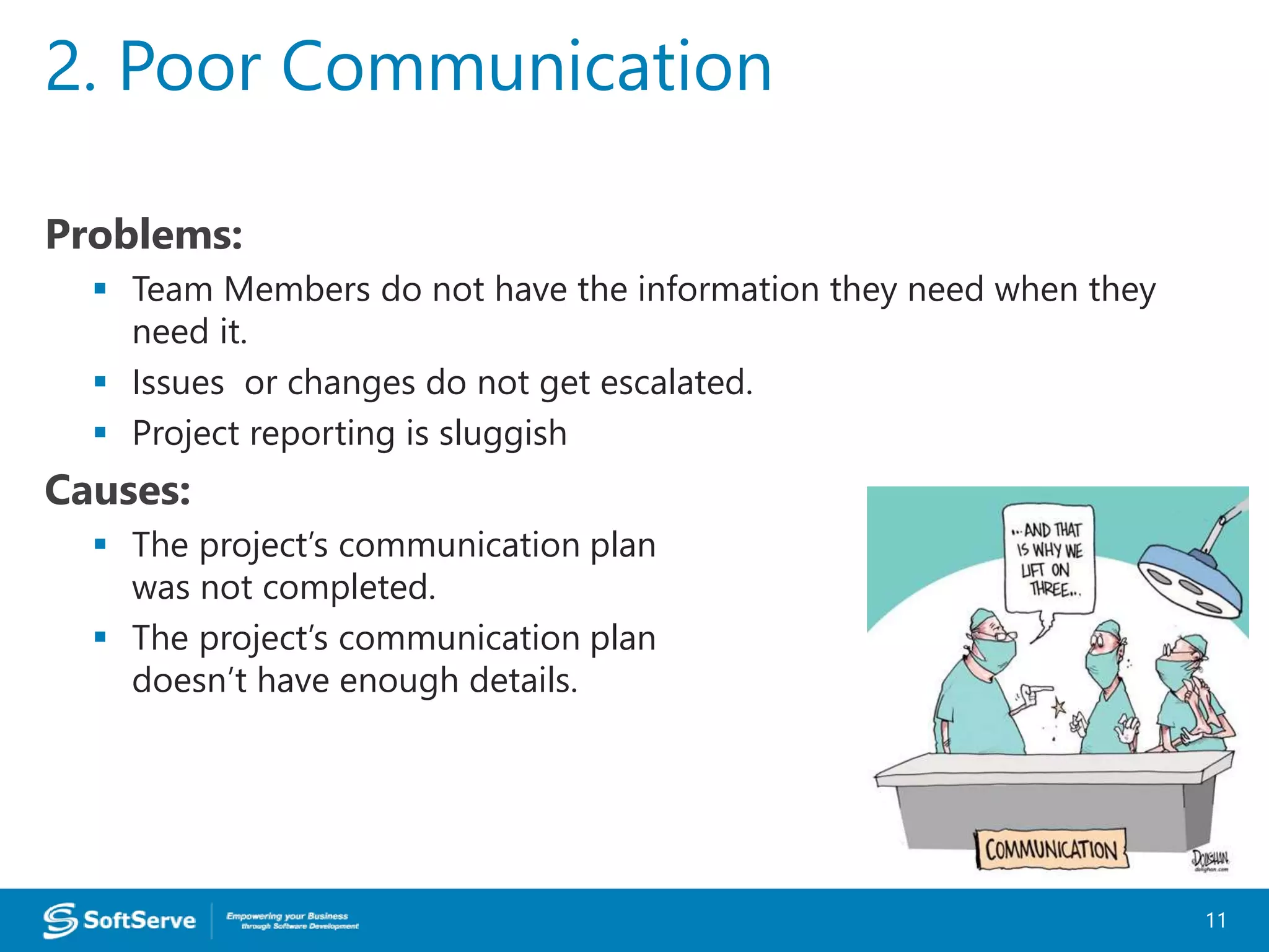 Problems:
 Team Members do not have the information they need when they
need it.
 Issues or changes do not get escalated.
 Project reporting is sluggish
Causes:
 The project’s communication plan
was not completed.
 The project’s communication plan
doesn’t have enough details.
2. Poor Communication
11
 