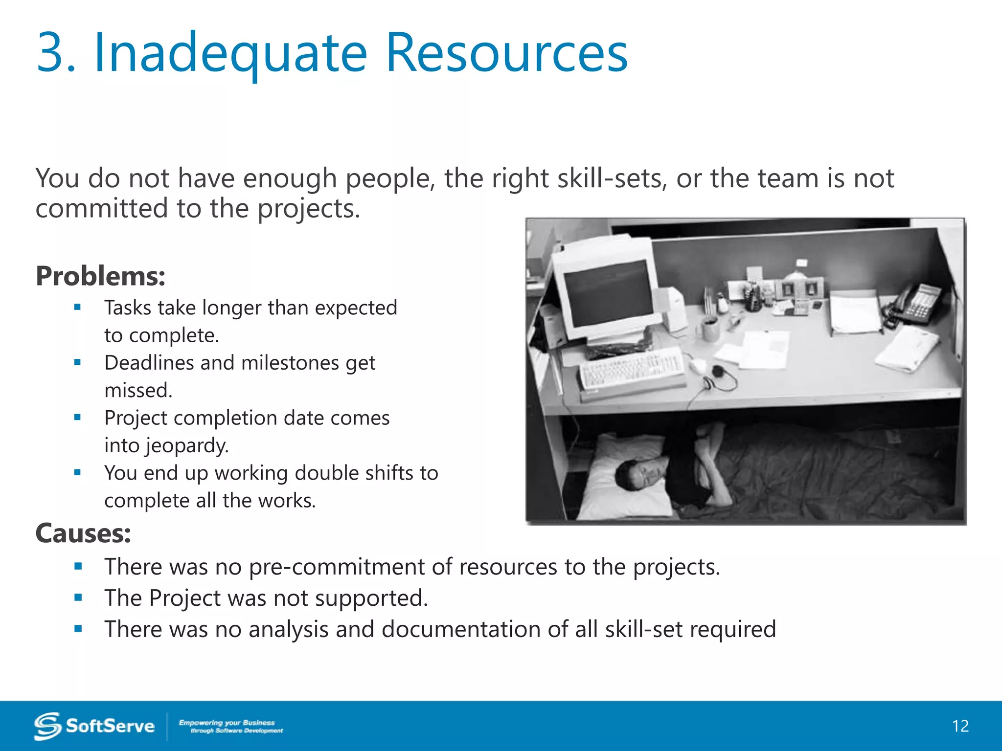 You do not have enough people, the right skill-sets, or the team is not
committed to the projects.
Problems:
 Tasks take longer than expected
to complete.
 Deadlines and milestones get
missed.
 Project completion date comes
into jeopardy.
 You end up working double shifts to
complete all the works.
Causes:
 There was no pre-commitment of resources to the projects.
 The Project was not supported.
 There was no analysis and documentation of all skill-set required
3. Inadequate Resources
12
 