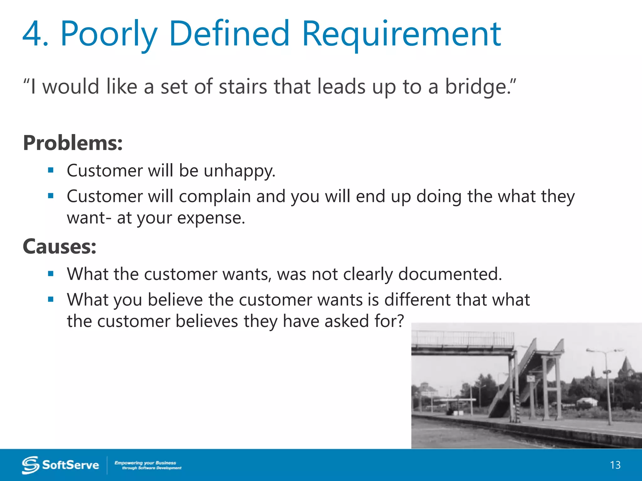 “I would like a set of stairs that leads up to a bridge.”
Problems:
 Customer will be unhappy.
 Customer will complain and you will end up doing the what they
want- at your expense.
Causes:
 What the customer wants, was not clearly documented.
 What you believe the customer wants is different that what
the customer believes they have asked for?
4. Poorly Defined Requirement
13
 
