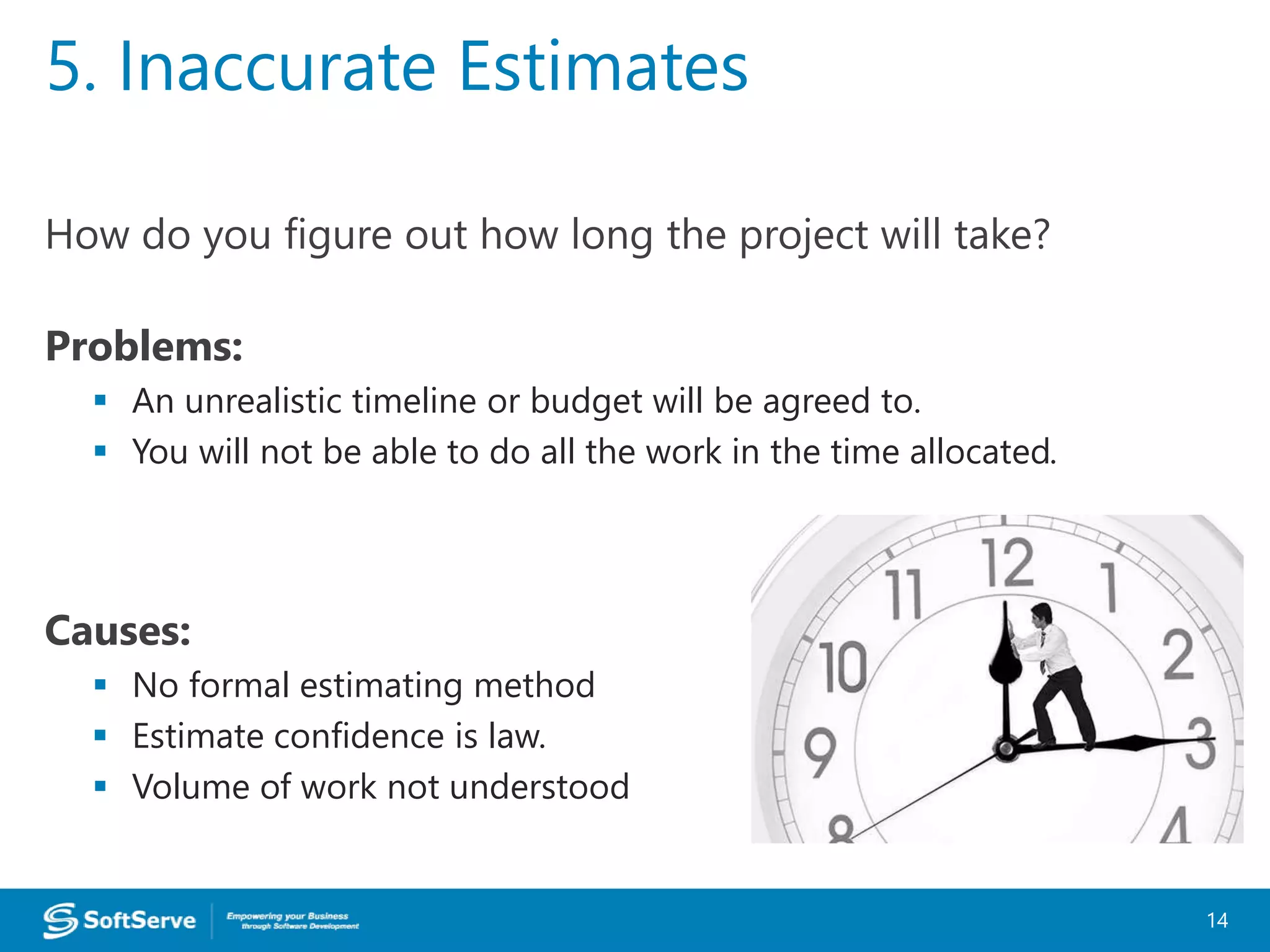 How do you figure out how long the project will take?
Problems:
 An unrealistic timeline or budget will be agreed to.
 You will not be able to do all the work in the time allocated.
Causes:
 No formal estimating method
 Estimate confidence is law.
 Volume of work not understood
5. Inaccurate Estimates
14
 