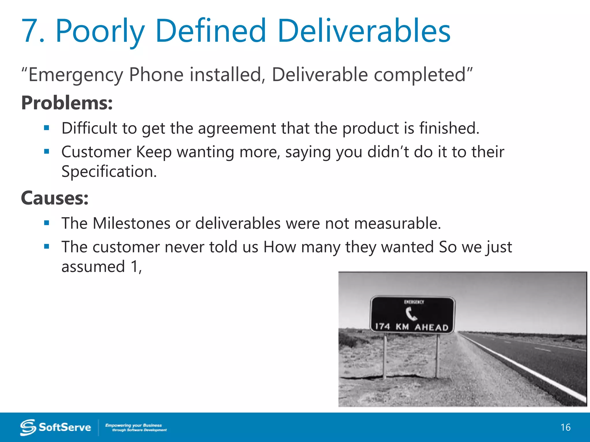 “Emergency Phone installed, Deliverable completed”
Problems:
 Difficult to get the agreement that the product is finished.
 Customer Keep wanting more, saying you didn’t do it to their
Specification.
Causes:
 The Milestones or deliverables were not measurable.
 The customer never told us How many they wanted So we just
assumed 1,
7. Poorly Defined Deliverables
16
 