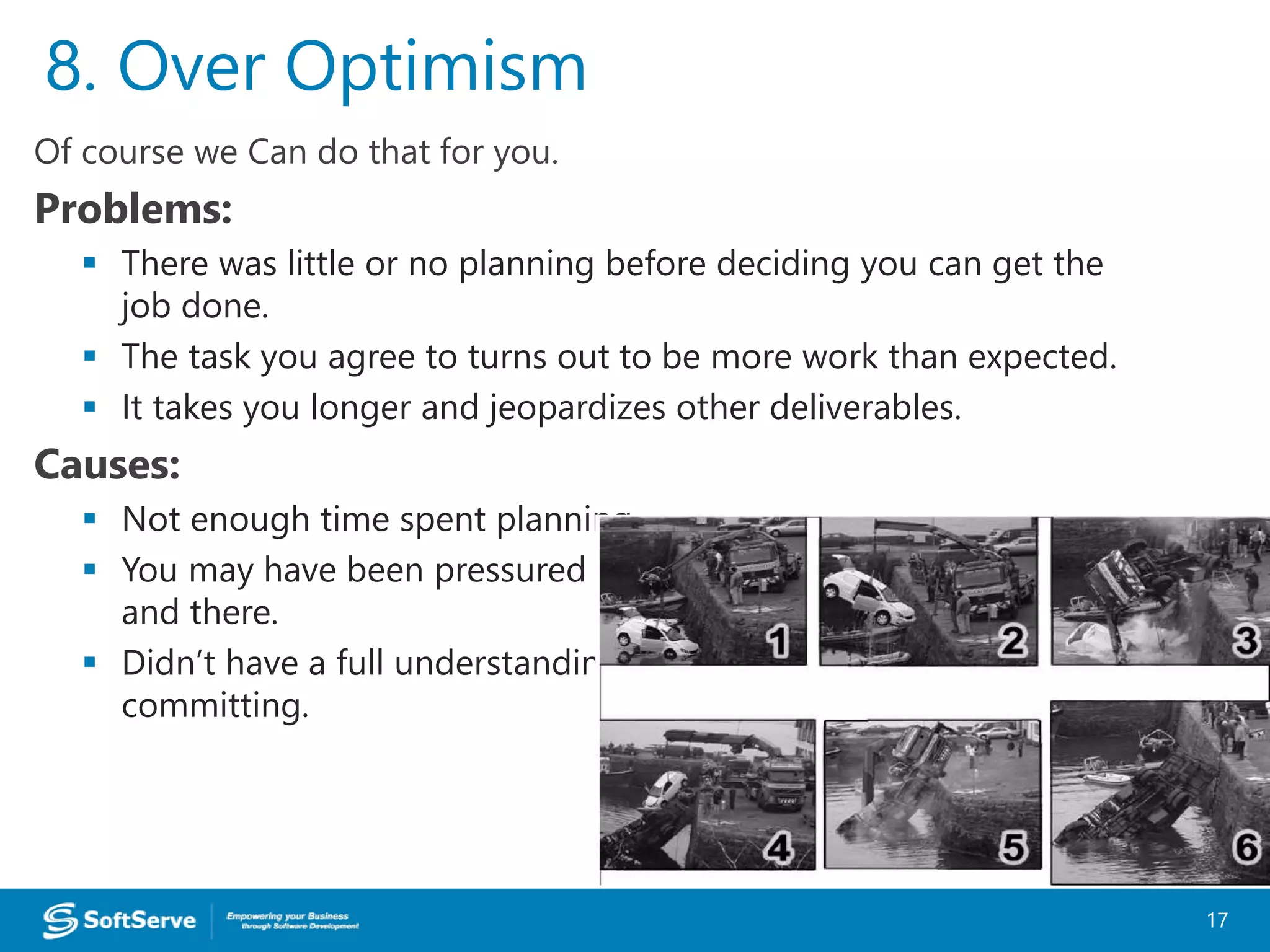 Of course we Can do that for you.
Problems:
 There was little or no planning before deciding you can get the
job done.
 The task you agree to turns out to be more work than expected.
 It takes you longer and jeopardizes other deliverables.
Causes:
 Not enough time spent planning.
 You may have been pressured into giving an answer right then
and there.
 Didn’t have a full understanding of the work involved before
committing.
8. Over Optimism
17
 