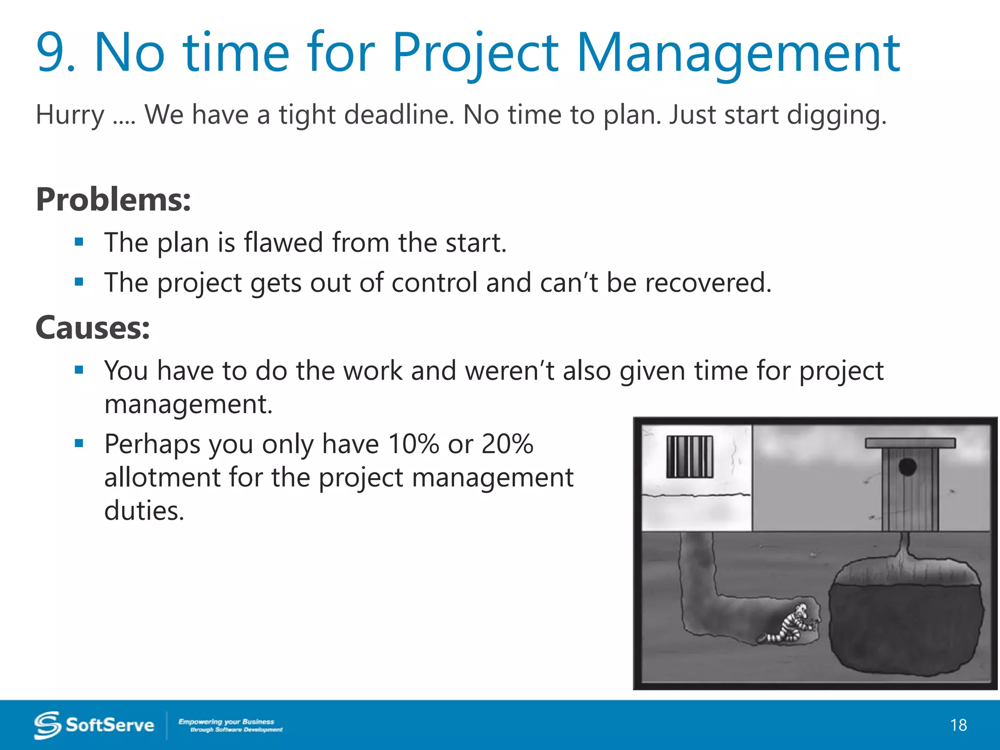 Hurry .... We have a tight deadline. No time to plan. Just start digging.
Problems:
 The plan is flawed from the start.
 The project gets out of control and can’t be recovered.
Causes:
 You have to do the work and weren’t also given time for project
management.
 Perhaps you only have 10% or 20%
allotment for the project management
duties.
9. No time for Project Management
18
 