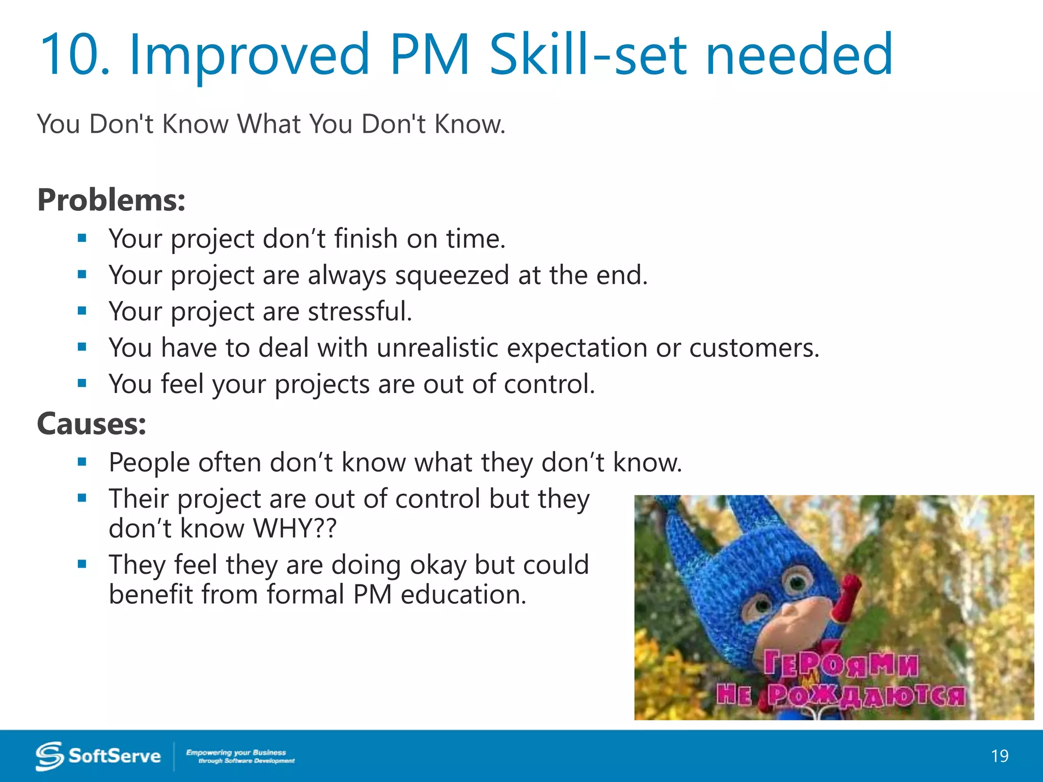 You Don't Know What You Don't Know.
Problems:
 Your project don’t finish on time.
 Your project are always squeezed at the end.
 Your project are stressful.
 You have to deal with unrealistic expectation or customers.
 You feel your projects are out of control.
Causes:
 People often don’t know what they don’t know.
 Their project are out of control but they
don’t know WHY??
 They feel they are doing okay but could
benefit from formal PM education.
10. Improved PM Skill-set needed
19
 