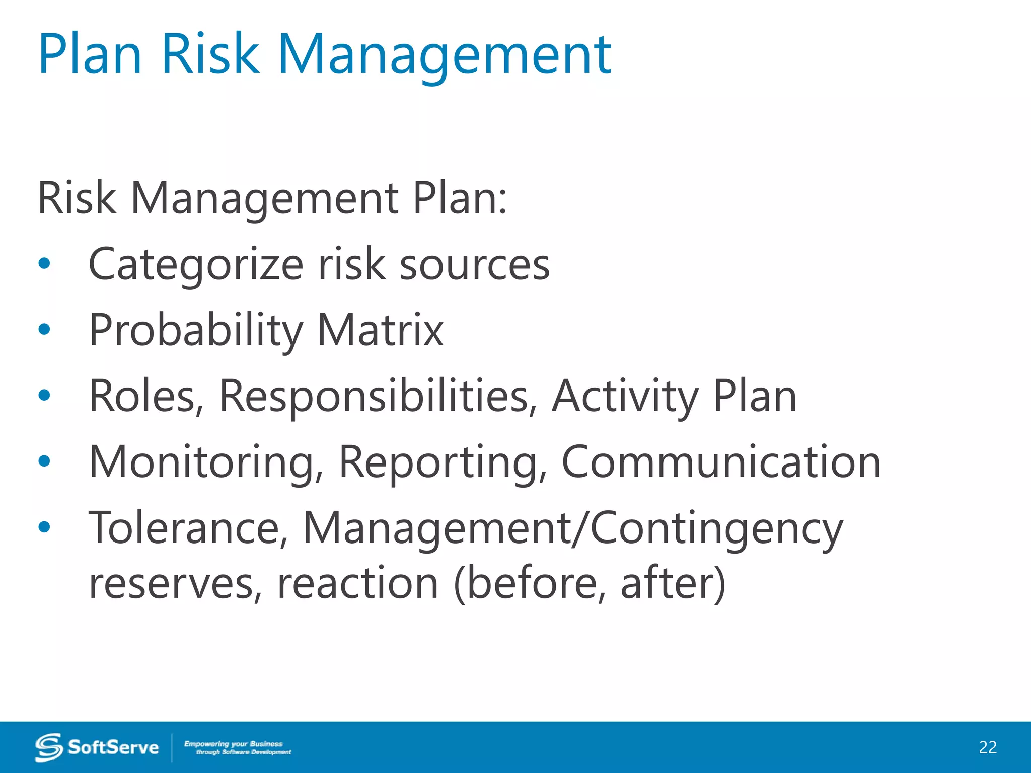 Risk Management Plan:
• Categorize risk sources
• Probability Matrix
• Roles, Responsibilities, Activity Plan
• Monitoring, Reporting, Communication
• Tolerance, Management/Contingency
reserves, reaction (before, after)
Plan Risk Management
22
 