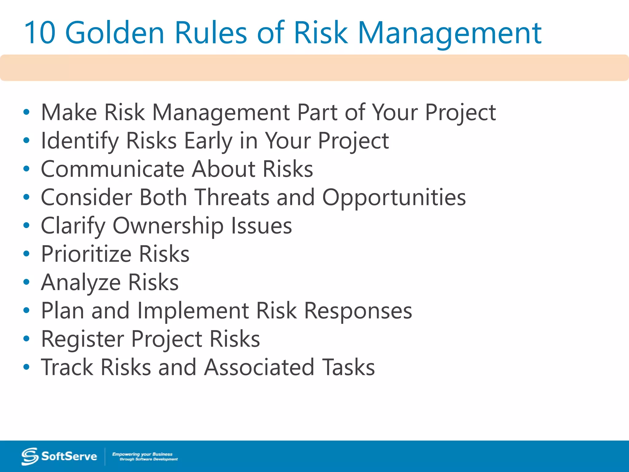 10 Golden Rules of Risk Management
1. Make Risk Management Part of Your Project
2. Identify Risks Early in Your Project
3. Communicate About Risks
4. Consider Both Threats and Opportunities
5. Clarify Ownership Issues
6. Prioritize Risks
7. Analyze Risks
8. Plan and Implement Risk Responses
9. Register Project Risks
10.Track Risks and Associated Tasks
10 Golden Rules of Risk Management
• Make Risk Management Part of Your Project
• Identify Risks Early in Your Project
• Communicate About Risks
• Consider Both Threats and Opportunities
• Clarify Ownership Issues
• Prioritize Risks
• Analyze Risks
• Plan and Implement Risk Responses
• Register Project Risks
• Track Risks and Associated Tasks
 