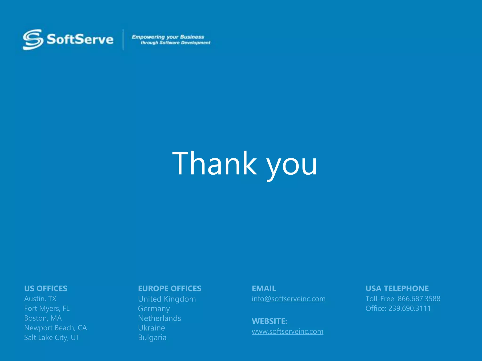 Thank you
USA TELEPHONE
Toll-Free: 866.687.3588
Office: 239.690.3111
EMAIL
info@softserveinc.com
WEBSITE:
www.softserveinc.com
EUROPE OFFICES
United Kingdom
Germany
Netherlands
Ukraine
Bulgaria
US OFFICES
Austin, TX
Fort Myers, FL
Boston, MA
Newport Beach, CA
Salt Lake City, UT
 