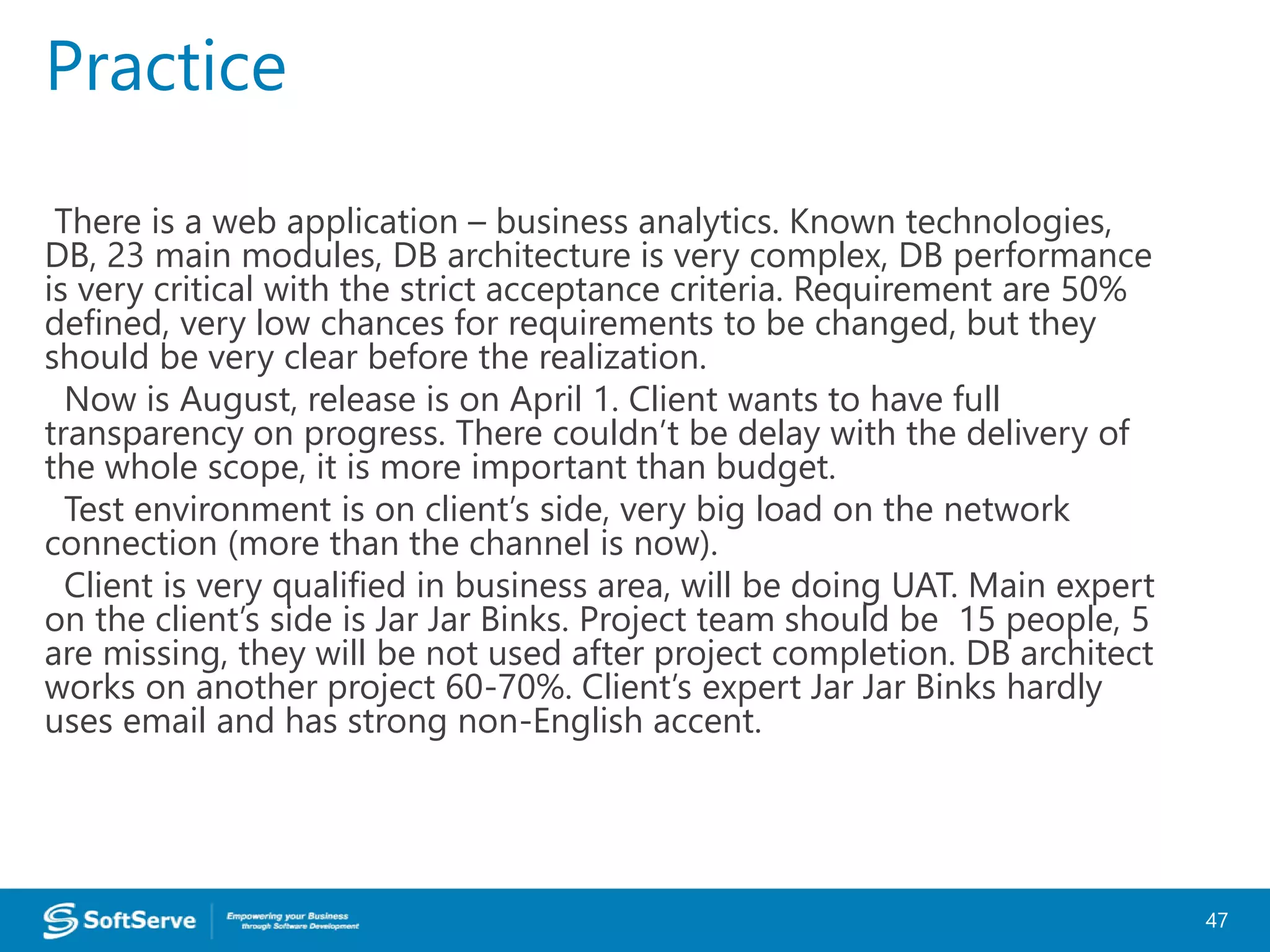 There is a web application – business analytics. Known technologies,
DB, 23 main modules, DB architecture is very complex, DB performance
is very critical with the strict acceptance criteria. Requirement are 50%
defined, very low chances for requirements to be changed, but they
should be very clear before the realization.
Now is August, release is on April 1. Client wants to have full
transparency on progress. There couldn’t be delay with the delivery of
the whole scope, it is more important than budget.
Test environment is on client’s side, very big load on the network
connection (more than the channel is now).
Client is very qualified in business area, will be doing UAT. Main expert
on the client’s side is Jar Jar Binks. Project team should be 15 people, 5
are missing, they will be not used after project completion. DB architect
works on another project 60-70%. Client’s expert Jar Jar Binks hardly
uses email and has strong non-English accent.
Practice
47
 