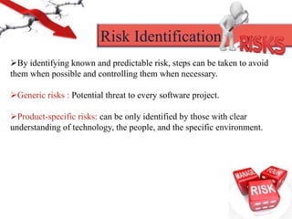 By identifying known and predictable risk, steps can be taken to avoid
them when possible and controlling them when necessary.
Generic risks : Potential threat to every software project.
Product-specific risks: can be only identified by those with clear
understanding of technology, the people, and the specific environment.
Risk Identification
 