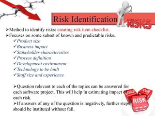 Method to identify risks: creating risk item checklist.
Focuses on some subset of known and predictable risks..
Product size
Business impact
Stakeholder characteristics
Process definition
Development environment
Technology to be built
Staff size and experience
Question relevant to each of the topics can be answered for
each software project. This will help in estimating impact of
each risk.
If answers of any of the question is negatively, further steps
should be instituted without fail.
Risk Identification
 
