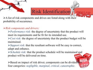 Risk Identification
A list of risk components and drives are listed along with their
probability of occurrence.
Risk components and drivers:
Performance risk: the degree of uncertainty that the product will
meet its requirements and be fit for its intended use.
Cost risk: the degree of uncertainty that the product budget will be
maintained.
Support risk: that the resultant software will be easy to correct,
adapt and enhance.
Schedule risk: that the product schedule will be maintained and
product will be delivered on time.
Based on impact of risk driver, components can be divided into
four categories: negligible, marginal, critical, catastrophic.
 
