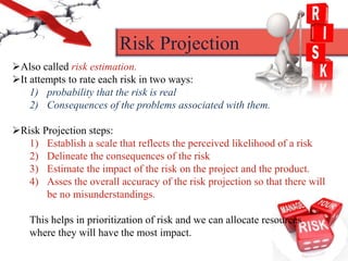 Also called risk estimation.
It attempts to rate each risk in two ways:
1) probability that the risk is real
2) Consequences of the problems associated with them.
Risk Projection steps:
1) Establish a scale that reflects the perceived likelihood of a risk
2) Delineate the consequences of the risk
3) Estimate the impact of the risk on the project and the product.
4) Asses the overall accuracy of the risk projection so that there will
be no misunderstandings.
This helps in prioritization of risk and we can allocate resources
where they will have the most impact.
Risk Projection
 