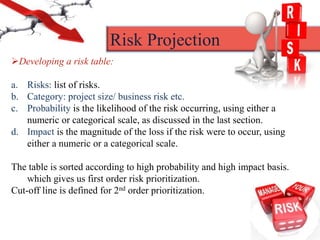 Developing a risk table:
a. Risks: list of risks.
b. Category: project size/ business risk etc.
c. Probability is the likelihood of the risk occurring, using either a
numeric or categorical scale, as discussed in the last section.
d. Impact is the magnitude of the loss if the risk were to occur, using
either a numeric or a categorical scale.
The table is sorted according to high probability and high impact basis.
which gives us first order risk prioritization.
Cut-off line is defined for 2nd order prioritization.
Risk Projection
 