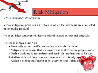 Risk avoidance strategy/plan.
Risk mitigation produces a situation in which the risk items are eliminated
or otherwise resolved
For ex. High turnover will have a critical impact on cost and schedule.
Steps to mitigate this risk:
Meet with current staff to determine causes for turnover
Mitigate those causes that are under your control before project starts.
Define work product standards and establish mechanisms to be sure
that all models and documents are developed in a timely manner.
Assign a backup staff member for every critical technologist.
Risk Mitigation
 