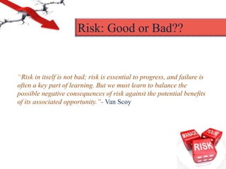 “Risk in itself is not bad; risk is essential to progress, and failure is
often a key part of learning. But we must learn to balance the
possible negative consequences of risk against the potential benefits
of its associated opportunity.”- Van Scoy
Risk: Good or Bad??
 