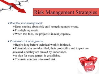Reactive risk management:
Does nothing about risk until something goes wrong.
Fire-fighting mode.
When this fails, the project is in real jeopardy.
Proactive risk management
Begins long before technical work is initiated.
Potential risks are identified, their probability and impact are
assessed, and they are ranked by importance.
A plan for management is established.
The main concern is to avoid risk.
Risk Management Strategies
 