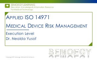 SEMOEGY LEARNING
For Medical Technology
Education, Knowledge & Information Resource
MEDICAL DEVICE RISK MANAGEMENT
Execution Level
Dr. Nealda Yusof
Copyright © Semoegy Advisers & Ventures
APPLIED ISO 14971
 