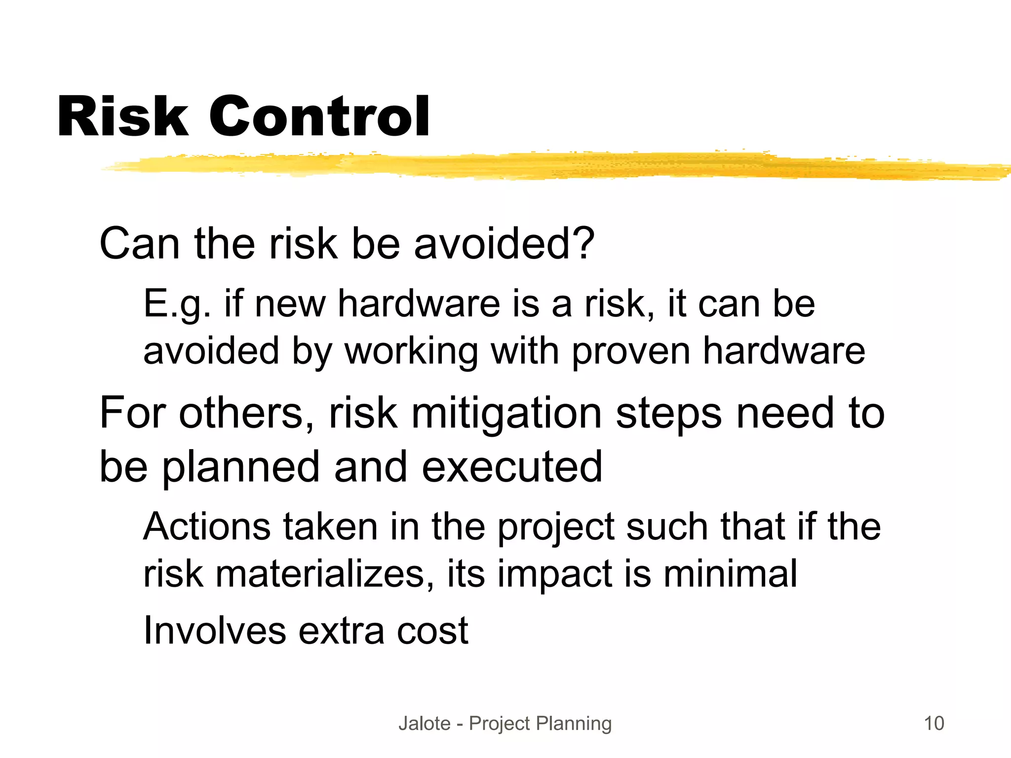 Jalote - Project Planning 10
Risk Control
Can the risk be avoided?
E.g. if new hardware is a risk, it can be
avoided by working with proven hardware
For others, risk mitigation steps need to
be planned and executed
Actions taken in the project such that if the
risk materializes, its impact is minimal
Involves extra cost
 