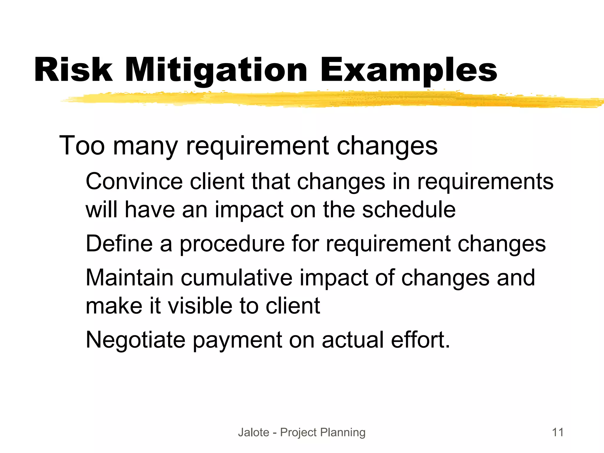 Jalote - Project Planning 11
Risk Mitigation Examples
Too many requirement changes
Convince client that changes in requirements
will have an impact on the schedule
Define a procedure for requirement changes
Maintain cumulative impact of changes and
make it visible to client
Negotiate payment on actual effort.
 