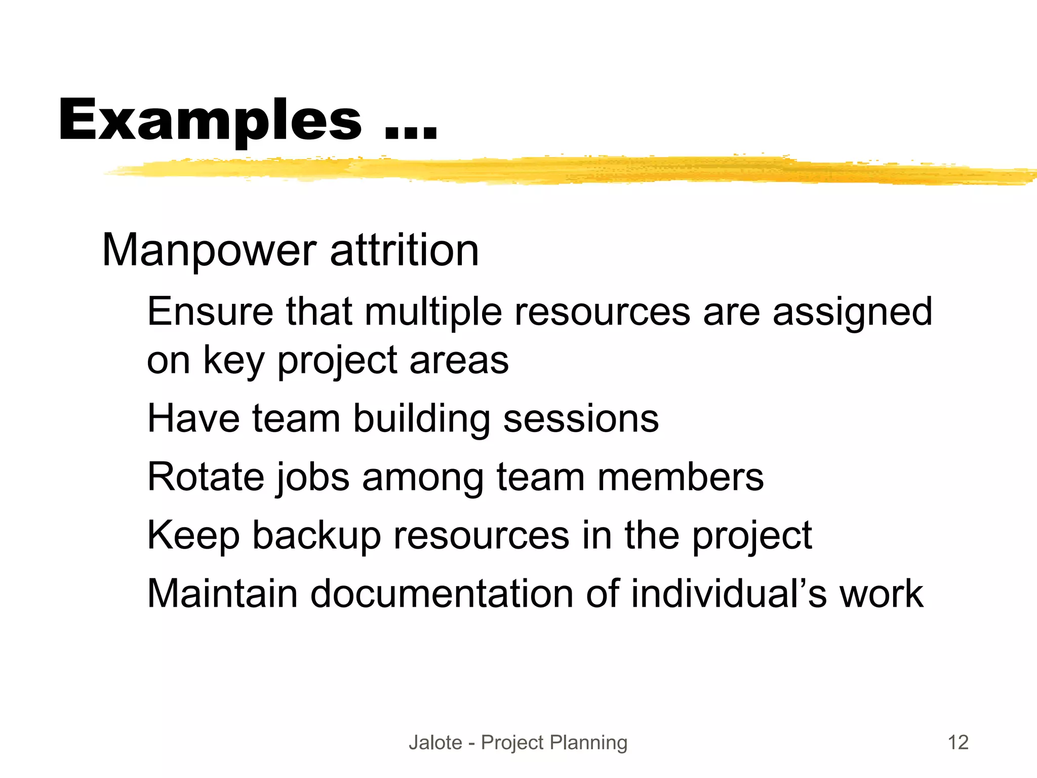 Jalote - Project Planning 12
Examples ...
Manpower attrition
Ensure that multiple resources are assigned
on key project areas
Have team building sessions
Rotate jobs among team members
Keep backup resources in the project
Maintain documentation of individual’s work
 