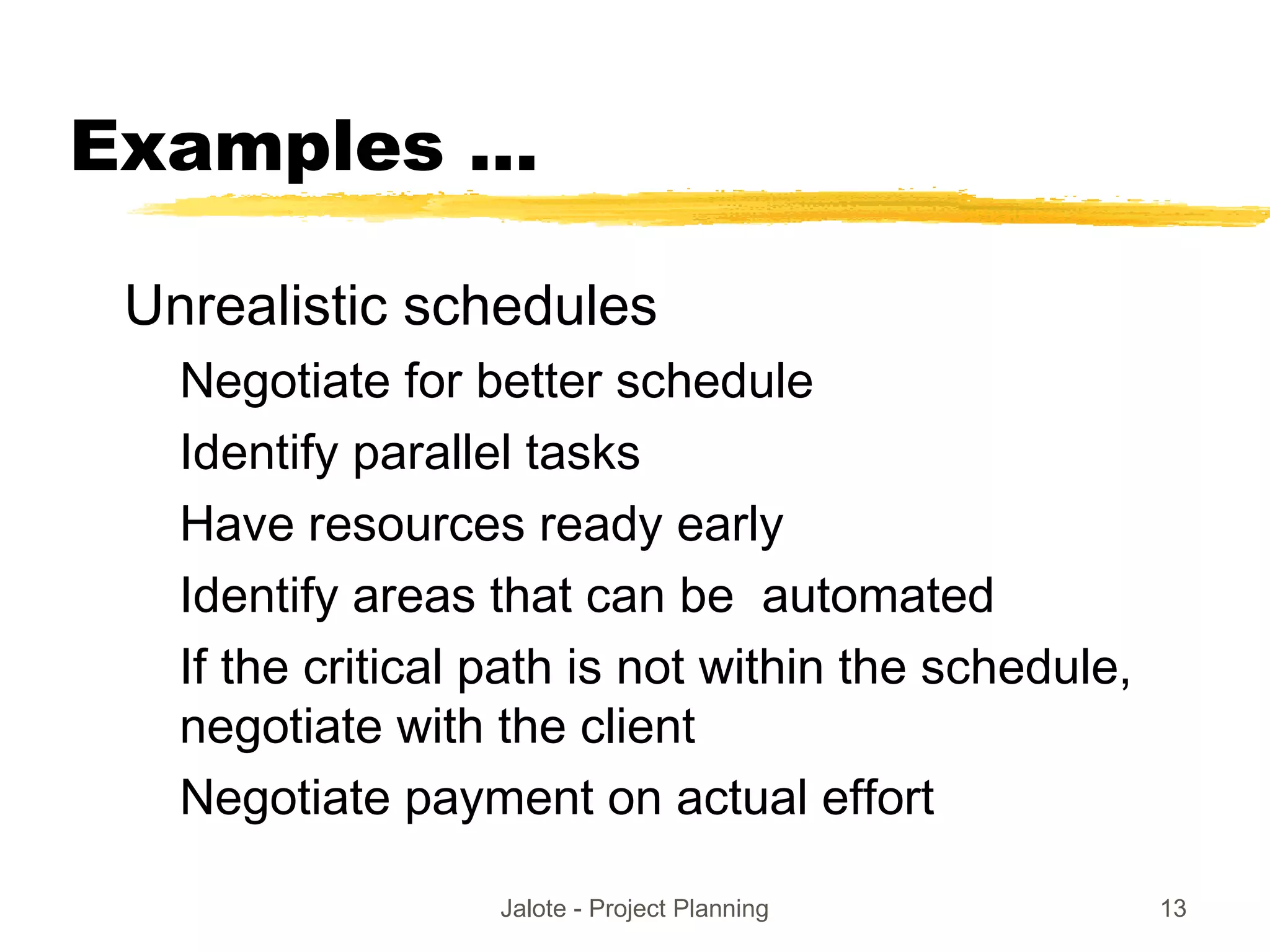 Jalote - Project Planning 13
Examples ...
Unrealistic schedules
Negotiate for better schedule
Identify parallel tasks
Have resources ready early
Identify areas that can be automated
If the critical path is not within the schedule,
negotiate with the client
Negotiate payment on actual effort
 