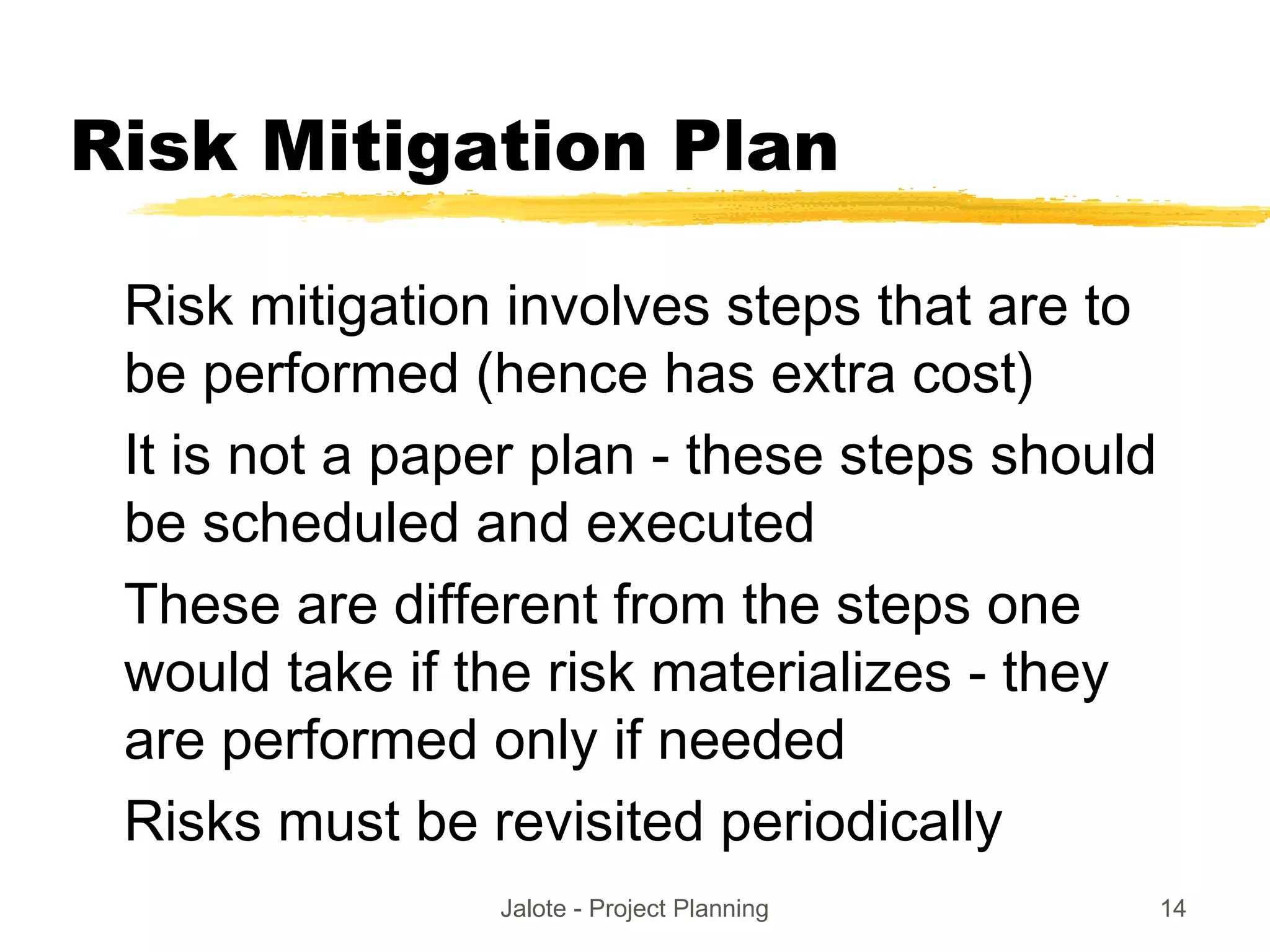 Jalote - Project Planning 14
Risk Mitigation Plan
Risk mitigation involves steps that are to
be performed (hence has extra cost)
It is not a paper plan - these steps should
be scheduled and executed
These are different from the steps one
would take if the risk materializes - they
are performed only if needed
Risks must be revisited periodically
 