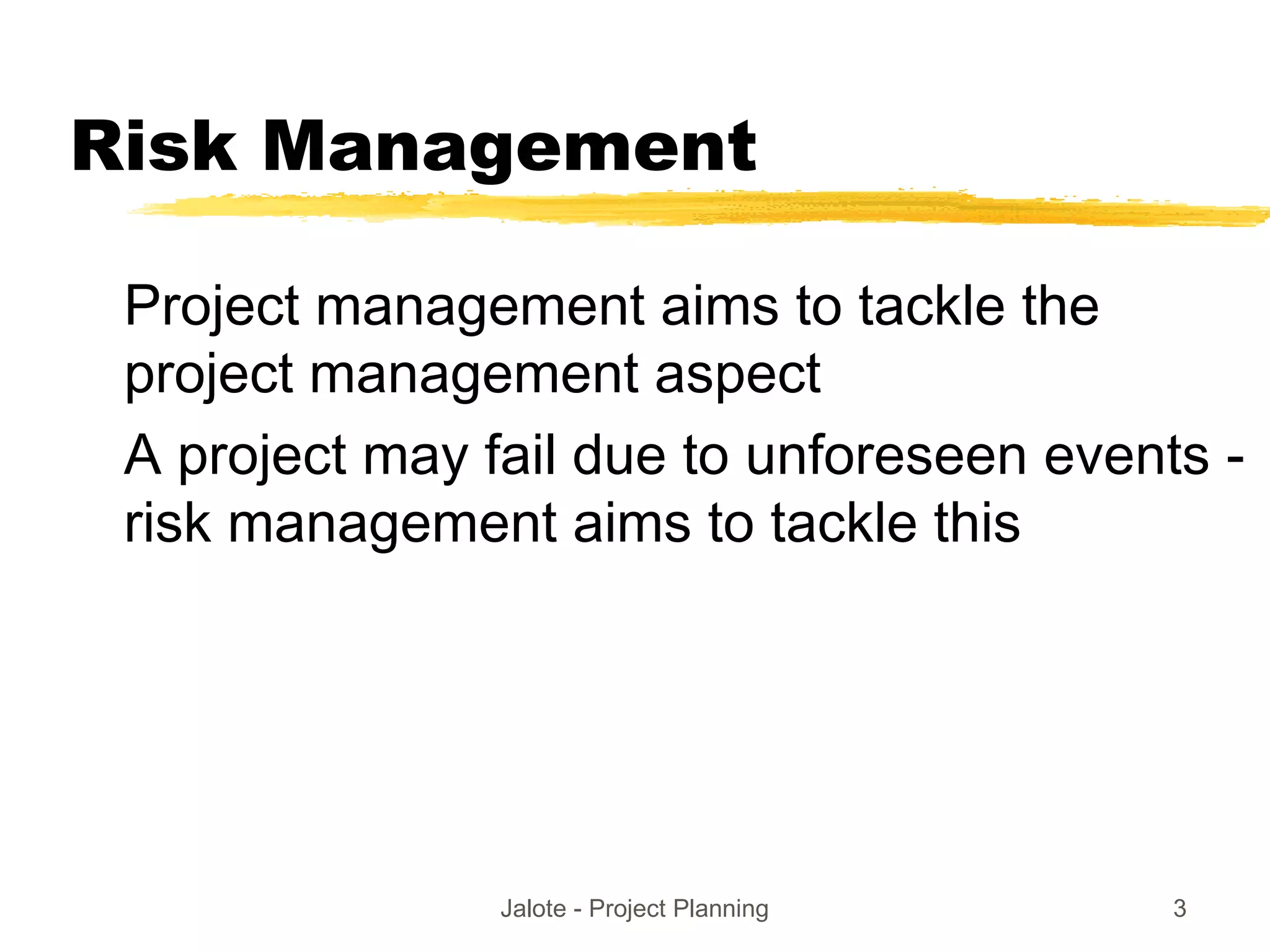 Jalote - Project Planning 3
Risk Management
Project management aims to tackle the
project management aspect
A project may fail due to unforeseen events -
risk management aims to tackle this
 