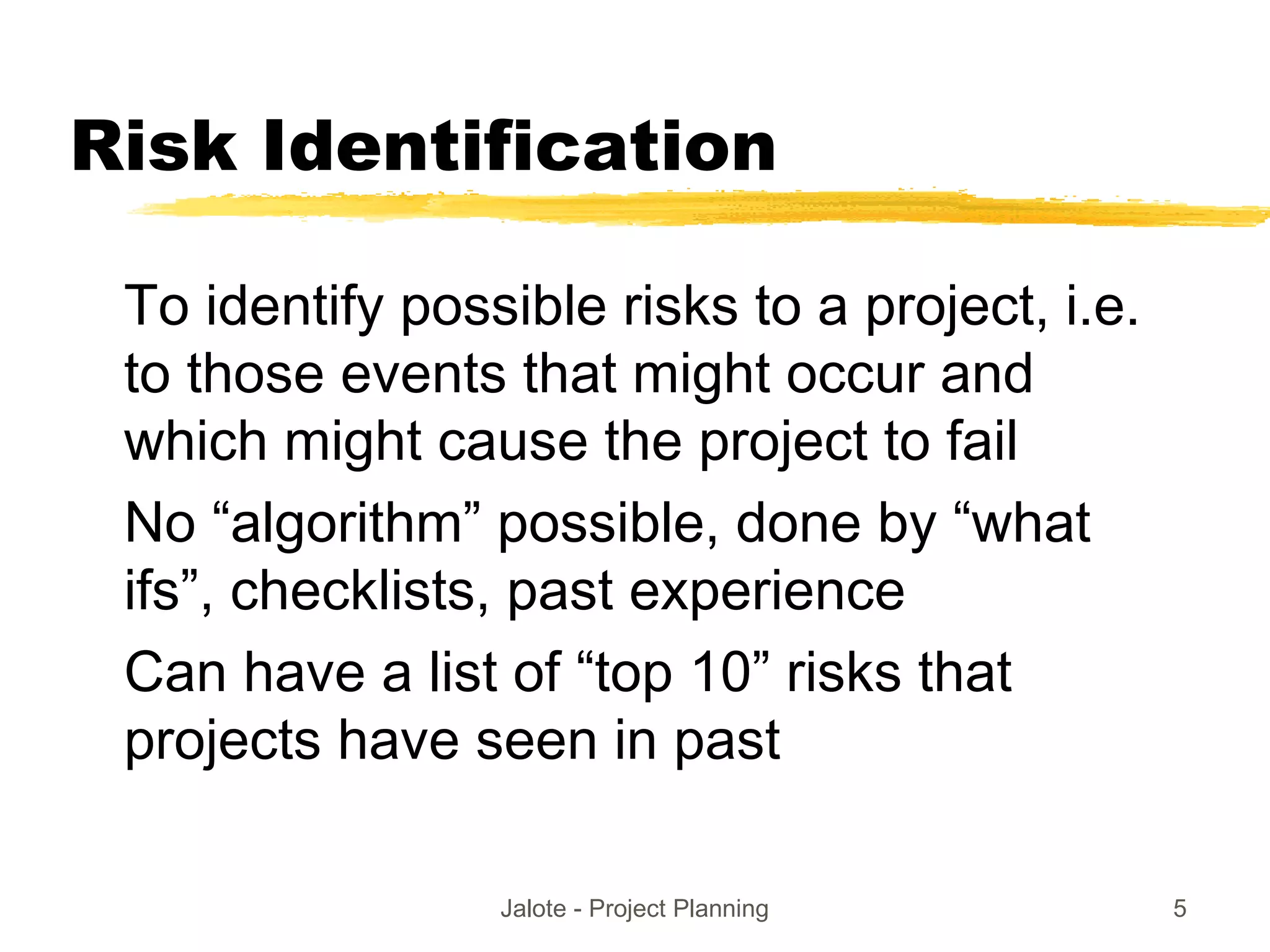 Jalote - Project Planning 5
Risk Identification
To identify possible risks to a project, i.e.
to those events that might occur and
which might cause the project to fail
No “algorithm” possible, done by “what
ifs”, checklists, past experience
Can have a list of “top 10” risks that
projects have seen in past
 