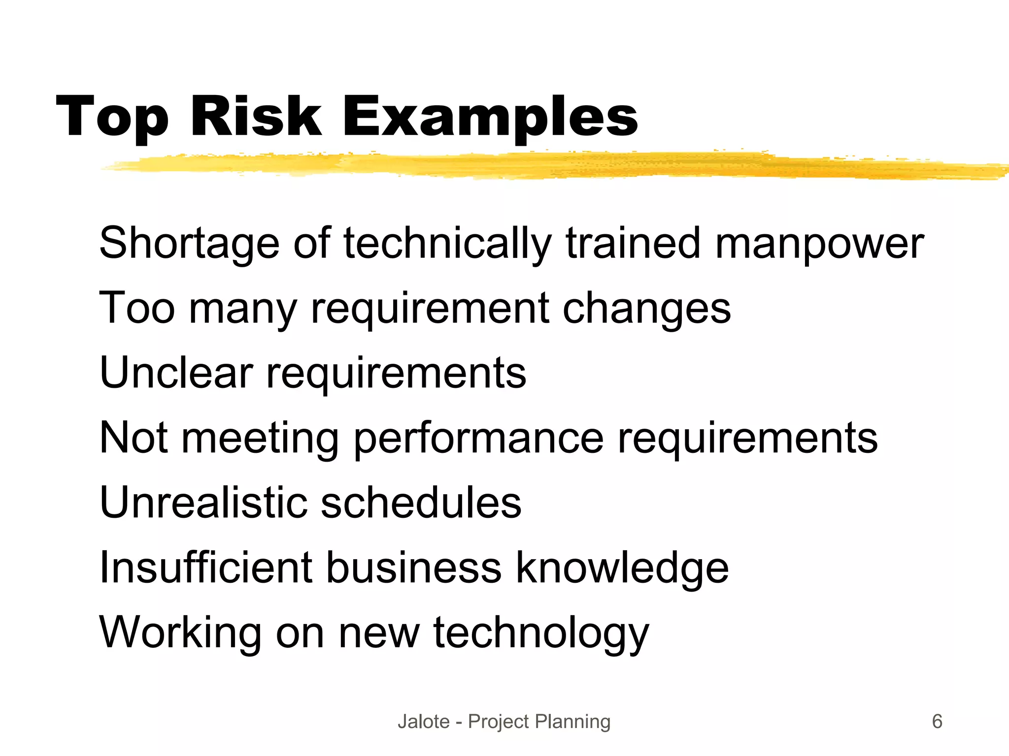 Jalote - Project Planning 6
Top Risk Examples
Shortage of technically trained manpower
Too many requirement changes
Unclear requirements
Not meeting performance requirements
Unrealistic schedules
Insufficient business knowledge
Working on new technology
 
