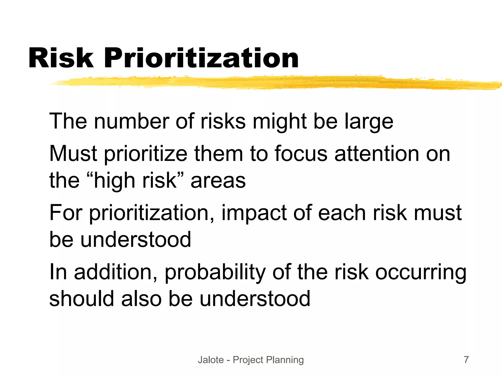 Jalote - Project Planning 7
Risk Prioritization
The number of risks might be large
Must prioritize them to focus attention on
the “high risk” areas
For prioritization, impact of each risk must
be understood
In addition, probability of the risk occurring
should also be understood
 