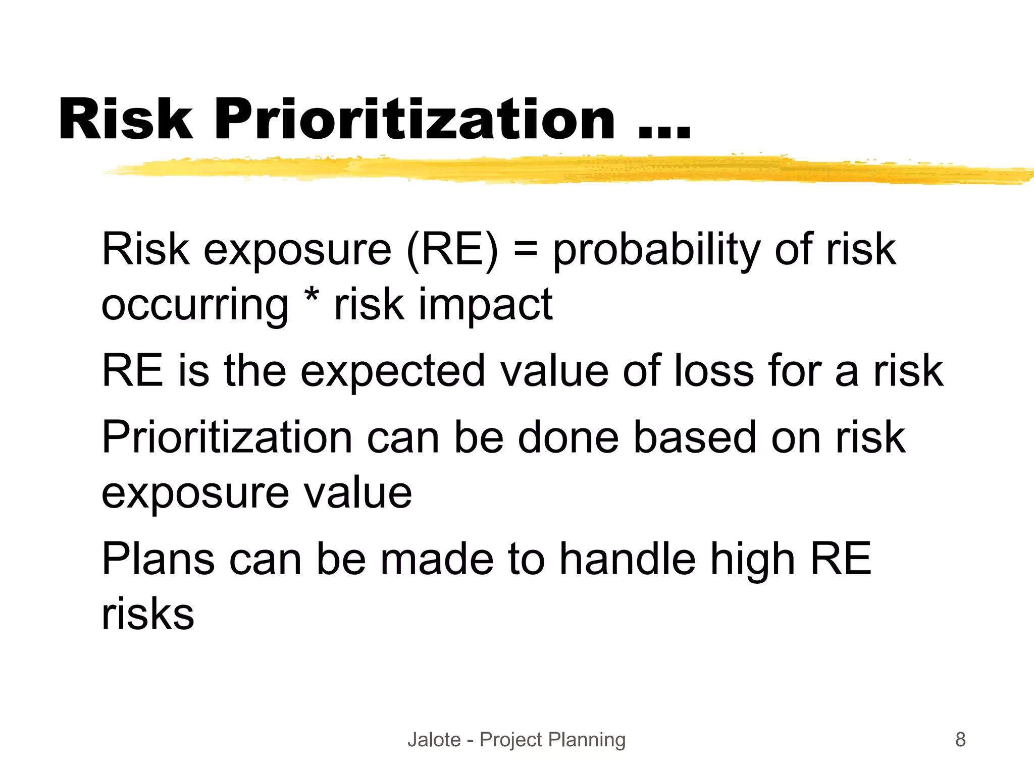 Jalote - Project Planning 8
Risk Prioritization ...
Risk exposure (RE) = probability of risk
occurring * risk impact
RE is the expected value of loss for a risk
Prioritization can be done based on risk
exposure value
Plans can be made to handle high RE
risks
 