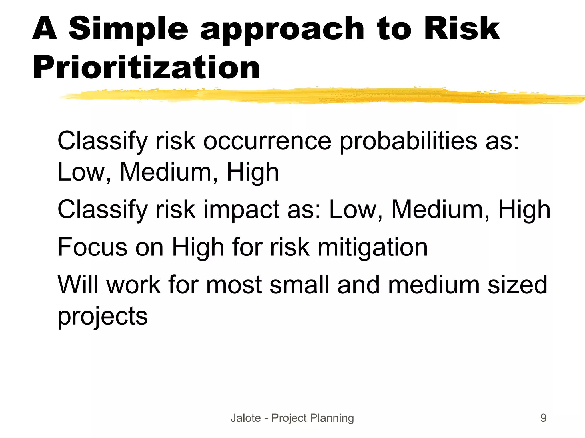 Jalote - Project Planning 9
A Simple approach to Risk
Prioritization
Classify risk occurrence probabilities as:
Low, Medium, High
Classify risk impact as: Low, Medium, High
Focus on High for risk mitigation
Will work for most small and medium sized
projects
 