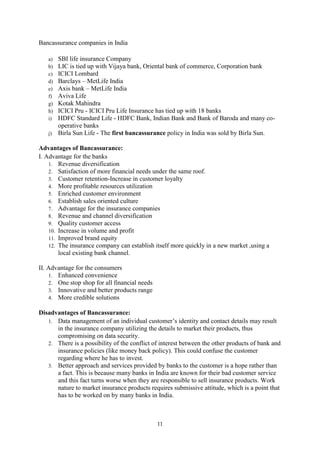11
Bancassurance companies in India
a) SBI life insurance Company
b) LIC is tied up with Vijaya bank, Oriental bank of commerce, Corporation bank
c) ICICI Lombard
d) Barclays – MetLife India
e) Axis bank – MetLife India
f) Aviva Life
g) Kotak Mahindra
h) ICICI Pru - ICICI Pru Life Insurance has tied up with 18 banks
i) HDFC Standard Life - HDFC Bank, Indian Bank and Bank of Baroda and many co-
operative banks
j) Birla Sun Life - The first bancassurance policy in India was sold by Birla Sun.
Advantages of Bancassurance:
I. Advantage for the banks
1. Revenue diversification
2. Satisfaction of more financial needs under the same roof.
3. Customer retention-Increase in customer loyalty
4. More profitable resources utilization
5. Enriched customer environment
6. Establish sales oriented culture
7. Advantage for the insurance companies
8. Revenue and channel diversification
9. Quality customer access
10. Increase in volume and profit
11. Improved brand equity
12. The insurance company can establish itself more quickly in a new market ,using a
local existing bank channel.
II. Advantage for the consumers
1. Enhanced convenience
2. One stop shop for all financial needs
3. Innovative and better products range
4. More credible solutions
Disadvantages of Bancassurance:
1. Data management of an individual customer‘s identity and contact details may result
in the insurance company utilizing the details to market their products, thus
compromising on data security.
2. There is a possibility of the conflict of interest between the other products of bank and
insurance policies (like money back policy). This could confuse the customer
regarding where he has to invest.
3. Better approach and services provided by banks to the customer is a hope rather than
a fact. This is because many banks in India are known for their bad customer service
and this fact turns worse when they are responsible to sell insurance products. Work
nature to market insurance products requires submissive attitude, which is a point that
has to be worked on by many banks in India.
 