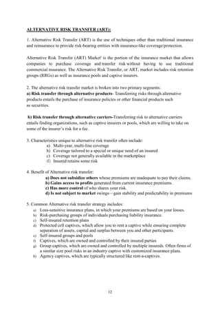 12
ALTERNATIVE RISK TRANSFER (ART):
1. Alternative Risk Transfer (ART) is the use of techniques other than traditional insurance
and reinsurance to provide risk-bearing entities with insurance-like coverage/protection.
Alternative Risk Transfer (ART) Market' is the portion of the insurance market that allows
companies to purchase coverage and transfer risk without having to use traditional
commercial insurance. The Alternative Risk Transfer, or ART, market includes risk retention
groups (RRGs) as well as insurance pools and captive insurers.
2. The alternative risk transfer market is broken into two primary segments:
a) Risk transfer through alternative products- Transferring risks through alternative
products entails the purchase of insurance policies or other financial products such
as securities.
b) Risk transfer through alternative carriers-Transferring risk to alternative carriers
entails finding organizations, such as captive insurers or pools, which are willing to take on
some of the insurer‘s risk for a fee.
3. Characteristics unique to alternative risk transfer often include:
a) Multi-year, multi-line coverage
b) Coverage tailored to a special or unique need of an insured
c) Coverage not generally available in the marketplace
d) Insured retains some risk
4. Benefit of Alternative risk transfer:
a) Does not subsidize others whose premiums are inadequate to pay their claims.
b) Gains access to profits generated from current insurance premiums.
c) Has more control of who shares your risk.
d) Is not subject to market swings—gain stability and predictability in premiums
5. Common Alternative risk transfer strategy includes:
a) Loss-sensitive insurance plans, in which your premiums are based on your losses.
b) Risk-purchasing groups of individuals purchasing liability insurance.
c) Self-insured retention plans
d) Protected cell captives, which allow you to rent a captive while ensuring complete
separation of assets, capital and surplus between you and other participants.
e) Self-insured groups and pools
f) Captives, which are owned and controlled by their insured parties
g) Group captives, which are owned and controlled by multiple insureds. Often firms of
a similar size pool risks in an industry captive with customized insurance plans.
h) Agency captives, which are typically structured like rent-a-captives.
 