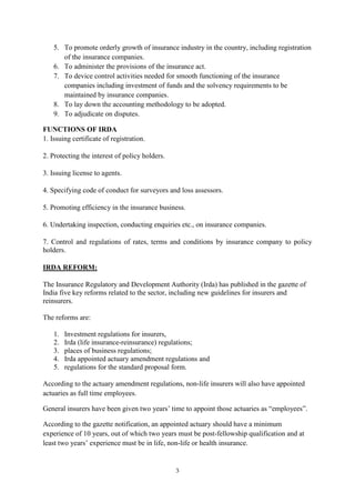 3
5. To promote orderly growth of insurance industry in the country, including registration
of the insurance companies.
6. To administer the provisions of the insurance act.
7. To device control activities needed for smooth functioning of the insurance
companies including investment of funds and the solvency requirements to be
maintained by insurance companies.
8. To lay down the accounting methodology to be adopted.
9. To adjudicate on disputes.
FUNCTIONS OF IRDA
1. Issuing certificate of registration.
2. Protecting the interest of policy holders.
3. Issuing license to agents.
4. Specifying code of conduct for surveyors and loss assessors.
5. Promoting efficiency in the insurance business.
6. Undertaking inspection, conducting enquiries etc., on insurance companies.
7. Control and regulations of rates, terms and conditions by insurance company to policy
holders.
IRDA REFORM:
The Insurance Regulatory and Development Authority (Irda) has published in the gazette of
India five key reforms related to the sector, including new guidelines for insurers and
reinsurers.
The reforms are:
1. Investment regulations for insurers,
2. Irda (life insurance-reinsurance) regulations;
3. places of business regulations;
4. Irda appointed actuary amendment regulations and
5. regulations for the standard proposal form.
According to the actuary amendment regulations, non-life insurers will also have appointed
actuaries as full time employees.
General insurers have been given two years‘ time to appoint those actuaries as ―employees‖.
According to the gazette notification, an appointed actuary should have a minimum
experience of 10 years, out of which two years must be post-fellowship qualification and at
least two years‘ experience must be in life, non-life or health insurance.
 