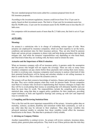 4
The new standard proposal form norm called for a common proposal form for all
life insurance proposals.
According to the investment regulations, insurers could invest from 10 to 15 per cent in
equity, based on their investment assets. The limit is 10 per cent for investment assets less
than Rs 50,000 crore, 12 per cent for investment assets for Rs 50,000 crore to less than Rs 2.5
lakh crore.
For companies with investment assets of more than Rs 2.5 lakh crore, the limit is set at 15 per
cent.
ACTUARY:
Meaning:
An actuary is a statistician who is in charge of evaluating various types of risks. Most
actuaries are employed by insurance companies, which use their expertise to set the terms,
conditions and premium rates for their insurance policies. They are also hired by pension
funds and various private companies to detect risks and help design procedures that can help
mitigate risk. And while the actuaries' responsibilities vary depending on who hired them,
and what kind of data they are working with, the basics tend to remain the same.
Actuaries and the Importance of Risk Evaluation:
When an insurance company sells off an insurance policy, it operates under the assumption
that the person who bought will not require the coverage. There are only so many times
insurance companies can pay claims before those payments start costing them more money.
In order to avoid pay-outs, insurance companies need someone to analyse what kind of risks
their potential beneficiaries will be facing and calculate whether or not selling insurance to
them is worth the risk. This is where the actuaries come in.
The actuary will use their extensive knowledge of statistics, finance and economics to analyse
the data. They serve similar purpose when they work for pension funds. Private companies
used them to evaluate risks involved in implementing their business strategies in hopes that
they will be to avoid putting their money in something that will ultimately backfire and cost
them far more than it's worth. The responsibilities include the compiling and reviewing
statistical data, using that data to suggest policy guidelines for their employers, providing
expert testimony at trials and legislative hearings and coming up with new and improved
ways to consider risk.
1. Compiling and Reviewing Statistical Data
This is the first and the most important responsibility of the actuary. Actuaries gather data on
mortality, sickness, accidents, disability and retirement within their community, as well as
any other data that may be relevant to their employer. They plug those variables into
advanced statistical models to calculate how those variables would affect the insurance
beneficiaries in the future. The data that is produced is fairly reliable.
2. Advising on Company Policies
Another responsibility is contract review. An actuary will review contracts, insurance plans,
annuity plans, pension plans and policies. They look to see if those policies take the risks they
 
